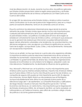 MÓDULO PARA REMEDIAR
Estudios Sociales _ Octavo Grado
PÁGINA 27
©2019,2020LearnAidLLC
nivel de diferenciación; sin duda, durante muchos años, las políticas aplicadas
por Estados Unidos proyectaron sobre la región preocupaciones y actitudes
derivadas principalmente de la intensa competencia con Fidel Castro en la
Cuenca del Caribe.
En el siglo XXI, las relaciones entre Estados Unidos y América Latina muestran
cierta continuidad con la era de la presunción hegemónica, pero en su mayor
parte son bastante diferentes, tanto en el contenido como en el tono.
El punto central en las relaciones interamericanas sigue siendo la enorme
asimetría de poder. Estados Unidos sigue siendo mucho más importante para
cualquier país latinoamericano de lo que cualquier país latinoamericano
es para Estados Unidos. Las políticas cruciales para el futuro de la región se
establecen rutinariamente fuera de América Latina, y el impacto que producen
es por lo general más residual que intencional. Los países latinoamericanos
siguen siendo altamente vulnerables a las tendencias, los acontecimientos y las
decisiones exógenas y rara vez ejercen una influencia significativa en asuntos
fuera de la región, aunque Brasil, Cuba, Chile y, más recientemente, Venezuela
son excepciones importantes.
Como ya se señaló, no hay que tener en cuenta solo a los organismos oficiales.
La importancia relativa para las relaciones interamericanas de los actores no
estatales ha aumentado: corporaciones, sindicatos, medios de comunicación
y entidades no gubernamentales de diverso tipo, incluidas las organizaciones
basadas en la etnicidad, la comunidad o la fe religiosa, adquieren cada vez
más relevancia. Paralelamente, ha declinado la influencia de los gobiernos.
Hoy, Microsoft y Wal-mart son, en la práctica, mucho más importantes para
América Latina que los Marines estadounidenses. Importa más American Airlines
que la Fuerza Aérea; CNN es mucho más influyente que la Voz de América. La
compañía de seguros AIG puede ser más importante que la AID. En algunas
circunstancias, Human Rights Watch es más poderosa que el Pentágono,
aunque indudablemente este último ha recuperado buena parte de su
relevancia luego del 11 de septiembre. La compañía financiera y calificadora
de riesgo Moody’s resulta a menudo más influyente que la CIA. Y el Foro
Económico de Davos es, en cierta forma, más importante que la Organización
de Estados Americanos (OEA). Así, el impacto de EEUU –en tanto sociedad– en
Latinoamérica y el Caribe es inmenso, pero difícil de controlar o dirigir a través
de políticas o acciones gubernamentales.
 