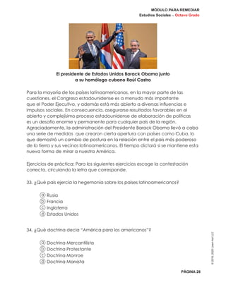 MÓDULO PARA REMEDIAR
Estudios Sociales _ Octavo Grado
PÁGINA 28
©2019,2020LearnAidLLC
El presidente de Estados Unidos Barack Obama junto
a su homólogo cubano Raúl Castro
Para la mayoría de los países latinoamericanos, en la mayor parte de las
cuestiones, el Congreso estadounidense es a menudo más importante
que el Poder Ejecutivo, y además está más abierto a diversas influencias e
impulsos sociales. En consecuencia, asegurarse resultados favorables en el
abierto y complejísimo proceso estadounidense de elaboración de políticas
es un desafío enorme y permanente para cualquier país de la región.
Agraciadamente, la administración del Presidente Barack Obama llevó a cabo
una serie de medidas que crearon cierta apertura con países como Cuba, lo
que demostró un cambio de postura en la relación entre el país más poderoso
de la tierra y sus vecinos latinoamericanos. El tiempo dictará si se mantiene esta
nueva forma de mirar a nuestra América.
Ejercicios de práctica: Para los siguientes ejercicios escoge la contestación
correcta, circulando la letra que corresponde.
33. ¿Qué país ejercía la hegemonía sobre los países latinoamericanos?
a Rusia
b Francia
c Inglaterra
d Estados Unidos
34. ¿Qué doctrina decía “América para los americanos”?
a Doctrina Mercantilista
b Doctrina Protestante
c Doctrina Monroe
d Doctrina Marxista
 