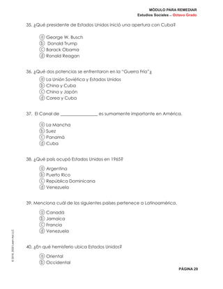 MÓDULO PARA REMEDIAR
Estudios Sociales _ Octavo Grado
PÁGINA 29
©2019,2020LearnAidLLC
35. ¿Qué presidente de Estados Unidos inició una apertura con Cuba?
a George W. Busch
b Donald Trump
c Barack Obama
d Ronald Reagan
36. ¿Qué dos potencias se enfrentaron en la “Guerra Fría”¿
a La Unión Soviética y Estados Unidos
b China y Cuba
c China y Japón
d Corea y Cuba
37. El Canal de _________________ es sumamente importante en América.
a La Mancha
b Suez
c Panamá
d Cuba
38. ¿Qué país ocupó Estados Unidos en 1965?
a Argentina
b Puerto Rico
c República Dominicana
d Venezuela
39. Menciona cuál de los siguientes países pertenece a Latinoamérica.
a Canadá
b Jamaica
c Francia
d Venezuela
40. ¿En qué hemisferio ubica Estados Unidos?
a Oriental
b Occidental
 