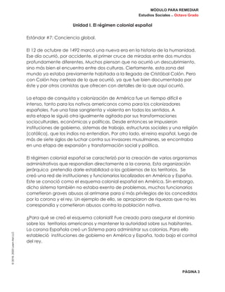 MÓDULO PARA REMEDIAR
Estudios Sociales _ Octavo Grado
PÁGINA 3
©2019,2020LearnAidLLC
Unidad I. El régimen colonial español
Estándar #7: Conciencia global.
El 12 de octubre de 1492 marcó una nueva era en la historia de la humanidad.
Ese día ocurrió, por accidente, el primer cruce de miradas entre dos mundos
profundamente diferentes. Muchos piensan que no ocurrió un descubrimiento,
sino más bien el encuentro entre dos culturas. Ciertamente, esta zona del
mundo ya estaba previamente habitada a la llegada de Cristóbal Colón. Pero
con Colón hay certeza de lo que ocurrió, ya que fue bien documentado por
éste y por otros cronistas que ofrecen con detalles de lo que aquí ocurrió.
La etapa de conquista y colonización de América fue un tiempo difícil e
intenso, tanto para los nativos americanos como para los colonizadores
españoles. Fue una fase sangrienta y violenta en todos los sentidos. A
esta etapa le siguió otra igualmente agitada por sus transformaciones
socioculturales, económicas y políticas. Desde entonces se impusieron
instituciones de gobierno, sistemas de trabajo, estructuras sociales y una religión
(católica), que los indios no entendían. Por otro lado, el reino español, luego de
más de siete siglos de luchar contra sus invasores musulmanes, se encontraba
en una etapa de expansión y transformación social y política.
El régimen colonial español se caracterizó por la creación de varios organismos
administrativos que respondían directamente a la corona. Esta organización
jerárquica pretendía darle estabilidad a los gobiernos de los territorios. Se
creó una red de instituciones y funcionarios localizados en América y España.
Este se conoció como el esquema colonial español en América. Sin embargo,
dicho sistema también no estaba exento de problemas, muchos funcionarios
cometieron graves abusos al arrimarse para sí más privilegios de los concedidos
por la corona y el rey. Un ejemplo de ello, se apropiaron de riquezas que no les
correspondía y cometieron abusos contra la población nativa.
¿Para qué se creó el esquema colonial? Fue creado para asegurar el dominio
sobre los territorios americanos y mantener la autoridad sobre sus habitantes.
La corona Española creó un Sistema para administrar sus colonias. Para ello
estableció instituciones de gobierno en América y España, todo bajo el control
del rey.
 