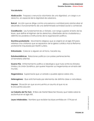 MÓDULO PARA REMEDIAR
Estudios Sociales _ Octavo Grado
PÁGINA 30
©2019,2020LearnAidLLC
Vocabulario:
Abdicación: Traspaso o renuncia voluntarios de una dignidad, un cargo o un
derecho, en especial de la dignidad de soberano.
Boicot: Acción que se dirige contra una persona o entidad para obstaculizar el
desarrollo o funcionamiento de una determinada actividad social o comercial.
Constitución: Ley fundamental de un Estado, con rango superior al resto de las
leyes, que define el régimen de los derechos y libertades de los ciudadanos y
delimita los poderes e instituciones de la organización política.
Doctrina protestante: Movimiento religioso que se originó en el siglo XVI para
referirse a los cristianos que se separaron de la iglesia católica tras la Reforma
protestante impulsada por Martín Lutero.
Entronizado: Colocar a alguien en el trono, hacerlo rey.
Extrahemisféricas: Relaciones políticas con países pertenecientes
al hemisferio oriental.
Guerra Fría: Enfrentamiento político e ideológico que hubo entre los Estados
Unidos y la Unión Soviética, por querer imponer sus hegemonías en el resto del
mundo.
Hegemónica: Supremacía que un estado o pueblo ejerce sobre otro.
Heterogéneo: Que está formado por elementos de distinta clase o naturaleza.
Impase: Situación en que se encuentra un asunto al que no se
le encuentra solución
La Cabaña del Tío Tom: El libro de Harriet Beecher Stowey que habla sobre la
esclavitud en el siglo XIX.
Leyes Intolerables: Nombre que recibían las leyes emitidas en 1774 por el
 