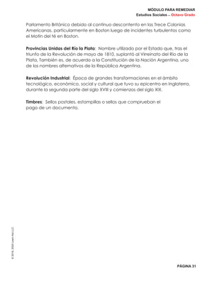 MÓDULO PARA REMEDIAR
Estudios Sociales _ Octavo Grado
PÁGINA 31
©2019,2020LearnAidLLC
Parlamento Británico debido al continuo descontento en las Trece Colonias
Americanas, particularmente en Boston luego de incidentes turbulentos como
el Motín del té en Boston.
Provincias Unidas del Río la Plata: Nombre utilizado por el Estado que, tras el
triunfo de la Revolución de mayo de 1810, suplantó al Virreinato del Río de la
Plata. También es, de acuerdo a la Constitución de la Nación Argentina, uno
de los nombres alternativos de la República Argentina.
Revolución Industrial: Época de grandes transformaciones en el ámbito
tecnológico, económico, social y cultural que tuvo su epicentro en Inglaterra,
durante la segunda parte del siglo XVIII y comienzos del siglo XIX.
Timbres: Sellos postales, estampillas o sellos que comprueban el
pago de un documento.
 