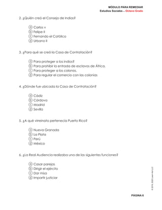 MÓDULO PARA REMEDIAR
Estudios Sociales _ Octavo Grado
PÁGINA 6
©2019,2020LearnAidLLC
2. ¿Quién creó el Consejo de Indias?
a Carlos v
b Felipe II
c Fernando el Católico
d Urbano II
3. ¿Para qué se creó la Casa de Contratación?
a Para proteger a los indios?
b Para prohibir la entrada de esclavos de África.
c Para proteger a los colonos.
d Para regular el comercio con las colonias
4. ¿Dónde fue ubicada la Casa de Contratación?
a Cádiz
b Córdova
c Madrid
d Sevilla
5. ¿A qué virreinato pertenecía Puerto Rico?
a Nueva Granada
b La Plata
c Perú
d México
6. ¿La Real Audiencia realizaba una de las siguientes funciones?
a Casar parejas
b Dirigir el ejército
c Dar misa
d Impartir justiciar
 