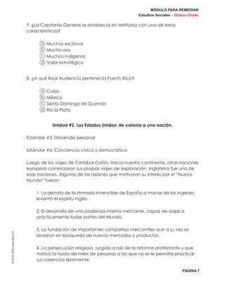 MÓDULO PARA REMEDIAR
Estudios Sociales _ Octavo Grado
PÁGINA 7
©2019,2020LearnAidLLC
7. ¿La Capitanía General se establecía en territorios con una de estas
características?
a Muchos esclavos
b Mucho oro
c Muchos indígenas
d Valor estratégico
8. ¿A qué Real Audiencia pertenecía Puerto Rico?
a Cuba
b México
c Santo Domingo de Guzmán
d Río la Plata
Unidad #2. Los Estados Unidos: de colonia a una nación.
Estándar #3: Desarrollo personal
Estándar #6: Conciencia cívica y democrática
Luego de los viajes de Cristóbal Colón, Hacia nuestro continente, otras naciones
europeas comenzaron sus propios viajes de exploración. Inglaterra fue una de
esas naciones. Algunas de las razones que motivaron su interés por el “Nuevo
Mundo” fueron:
1. La derrota de la Armada Invencible de España a manos de los ingleses,
levantó el espíritu inglés.
2. El desarrollo de una poderosa marina mercante, capaz de viajar a
prácticamente todas partes del Mundo.
3. La fundación de importantes compañías mercantiles que a su vez se
lanzaron en búsqueda de nuevos mercados y productos.
4. La persecución religiosa, surgida a raíz de la reforma protestante y que
motivó la huida de miles de personas a las que no se le permitía practicar
sus creencias libremente.
 