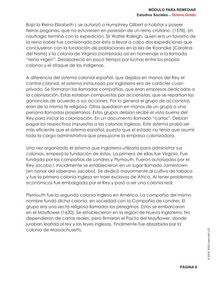 MÓDULO PARA REMEDIAR
Estudios Sociales _ Octavo Grado
PÁGINA 8
©2019,2020LearnAidLLC
Bajo la Reina Elizabeth I, se autorizó a Humphrey Gilbert a habitar y poseer
tierras paganas, que no estuviesen en posesión de un reino cristiano. (1578). Un
naufragio terminó con la expedición. Sir Walter Raleigh, quien era un favorito de
la reina Isabel fue comisionado por ésta a llevar a cabo dos expediciones que
concluyeron con la fundación de poblaciones en la isla de Roanoke (Carolina
del Norte) y la colonia de Virginia (nombrada así en homenaje a la llamada
“reina virgen”. Desapareció en poco tiempo por luchas entre los propios
colonos y el ataque de los indígenas.
A diferencia del sistema colonial español, que dejaba en manos del Rey el
control colonial, el sistema instaurado por Inglaterra era de carácter cuasi-
privado. Se formaron las llamadas compañías, que eran empresas dedicadas a
la colonización. Estas estaban compuestas por accionistas, que se repartían las
ganancias de acuerdo a sus acciones. Por lo general el grupo de accionistas
eran de la misma fe religiosa. Otras quedaron en manos de un grupo o una
persona llamadas propietarios. Estos grupos debían recibir el visto bueno del
Rey para iniciar la colonización. En un documento llamado “cartas”. Debían
pagar los respectivos impuestos a las colonias inglesas. Este sistema probó ser
más eficiente que el sistema español, puesto que el estado no tenía que asumir
toda la carga administrativa que presupone la empresa colonizadora.
Una vez organizado el sistema que Inglaterra utilizaría para administrar sus
colonias, empezó la fundación de éstas. La primera de ellas fue Virginia. Fue
fundada por las compañías de Londres y Plymouth. Fueron autorizados por el
Rey Jacobo I. Inicialmente se establecieron en un lugar llamado Jamestown
(en honor del soberano Jacobo). Se dedicó mayormente al cultivo de tabaco
y fue la primera colonia inglesa en traer esclavos de África. Al tener problemas
económicos fue embargada por el Rey y pasó a ser una colonia real.
Plymouth fue la segunda colonia inglesa en América. La compañía del mismo
nombre fundó dicha colonia, en sociedad con la Compañía de Londres. El
grupo era una secta religiosa llamados los peregrinos. Estos se embarcaron
en el Mayflower (1620). Se establecieron en la región de Nueva Inglaterra. No
dependieron de cartas reales, pero firmaron el Pacto del Mayflower, donde
juraban lealtad al rey y las leyes inglesas. Finalmente fue absorbida por la
colonia de Massachusetts.
 