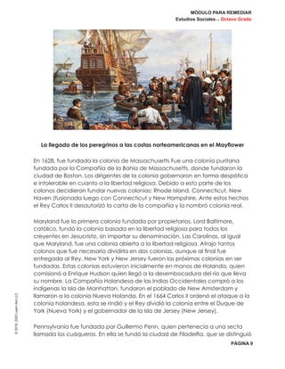 MÓDULO PARA REMEDIAR
Estudios Sociales _ Octavo Grado
PÁGINA 9
©2019,2020LearnAidLLC
La llegada de los peregrinos a las costas norteamericanas en el Mayflower
En 1628, fue fundada la colonia de Massachusetts Fue una colonia puritana
fundada por la Compañía de la Bahía de Massachusetts, donde fundaron la
ciudad de Boston. Los dirigentes de la colonia gobernaron en forma despótica
e intolerable en cuanto a la libertad religiosa. Debido a esto parte de los
colonos decidieron fundar nuevas colonias: Rhode Island, Connecticut, New
Haven (fusionada luego con Connecticut y New Hampshire. Ante estos hechos
el Rey Carlos II desautorizó la carta de la compañía y la nombró colonia real.
Maryland fue la primera colonia fundada por propietarios. Lord Baltimore,
católico, fundó la colonia basada en la libertad religiosa para todos los
creyentes en Jesucristo, sin importar su denominación. Las Carolinas, al igual
que Maryland, fue una colonia abierta a la libertad religiosa. Atrajo tantos
colonos que fue necesario dividirla en dos colonias, aunque al final fue
entregada al Rey. New York y New Jersey fueron las próximas colonias en ser
fundadas. Estas colonias estuvieron inicialmente en manos de Holanda, quien
comisionó a Enrique Hudson quien llegó a la desembocadura del río que lleva
su nombre. La Compañía Holandesa de las Indias Occidentales compró a los
indígenas la Isla de Manhattan, fundaron el poblado de New Amsterdam y
llamaron a la colonia Nueva Holanda. En el 1664 Carlos II ordenó el ataque a la
colonia holandesa, esta se rindió y el Rey dividió la colonia entre el Duque de
York (Nueva York) y el gobernador de la Isla de Jersey (New Jersey).
Pennsylvania fue fundada por Guillermo Penn, quien pertenecía a una secta
llamada los cuáqueros. En ella se fundó la ciudad de Filadelfia, que se distinguió
 
