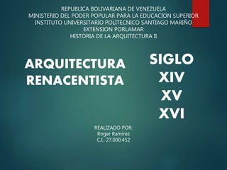 REPUBLICA BOLIVARIANA DE VENEZUELA
MINISTERIO DEL PODER POPULAR PARA LA EDUCACION SUPERIOR
INSTITUTO UNIVERSITARIO POLITECNICO SANTIAGO MARIÑO
EXTENSION PORLAMAR
HISTORIA DE LA ARQUITECTURA II
ARQUITECTURA
RENACENTISTA
REALIZADO POR:
Roger Ramirez
C.I.: 27.000.452
SIGLO
XIV
XV
XVI
 
