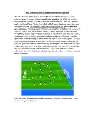 8vs8 Tactic game with an emphasis on defensive transition
The game discussed below, aims to improve the defensive behavior, focus on a very
important aspect of modern football: the defensive transition. The field is half pitch, in
which two teams compete against 8vs8 with specific configurations. There are 2 standard
goalies and 4 small ‘’doors’’ in the field, which will help us to educate our players to rewind
the aggressive mode, the immediate defensive thinking and reaction (phase alternation
game-transition). The basic principle is the immediate reaction of the team that completed
the attack, quickly close the goalkeeper's ability to feed a teammate, pass the ball drag
through the 2 ‘doors’’, to prevent a counterattack. If the defensive team close the ‘’doors’’,
the game continues as normal, with any choice by the goalkeeper. If however, found an
open ‘’door’’ for the ball and passes to a teammate, then his team scores 1 point. The rest of
the organization of the game, when it comes to defensive mode, follows the direction the
coach has given, and based on the formation. E.g. assuming that our team follows the 1-4-2-
3-1 blue team plays with 4 defenders, 2 defensive midfielders and the 2 extreme midfielder
(missing central attacker and central midfielder). The red team with the 2 extreme
defenders, 2 defensive midfielder, the 3 attacking midfielder and central attacker (missing 2
central defenders).
Initial placement of the teams on the field. The game is normally carried out with 2 teams
have specific goals and objectives.
 