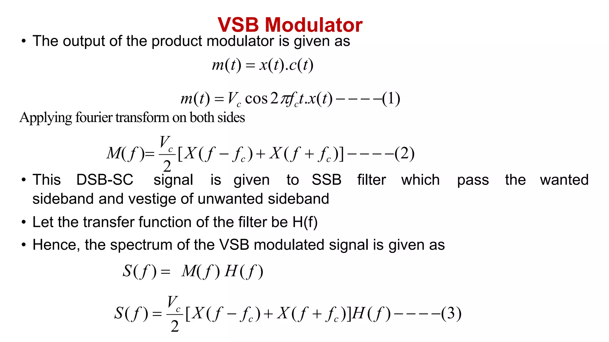 VSB Modulator
• The output of the product modulator is given as
m(t)  x(t).c(t)
m(t) Vc cos2fct.x(t)    (1)
Applying fourier transform on both sides
• This DSB-SC signal is given to SSB filter which pass the wanted
sideband and vestige of unwanted sideband
• Let the transfer function of the filter be H(f)
• Hence, the spectrum of the VSB modulated signal is given as
2
S( f ) 
V
[X ( f  fc )  X ( f  fc )]H ( f )    (3)
c
2
M( f )
V
[X ( f  fc )  X ( f  fc )]    (2)
c
S( f )  M( f ) H( f )
 