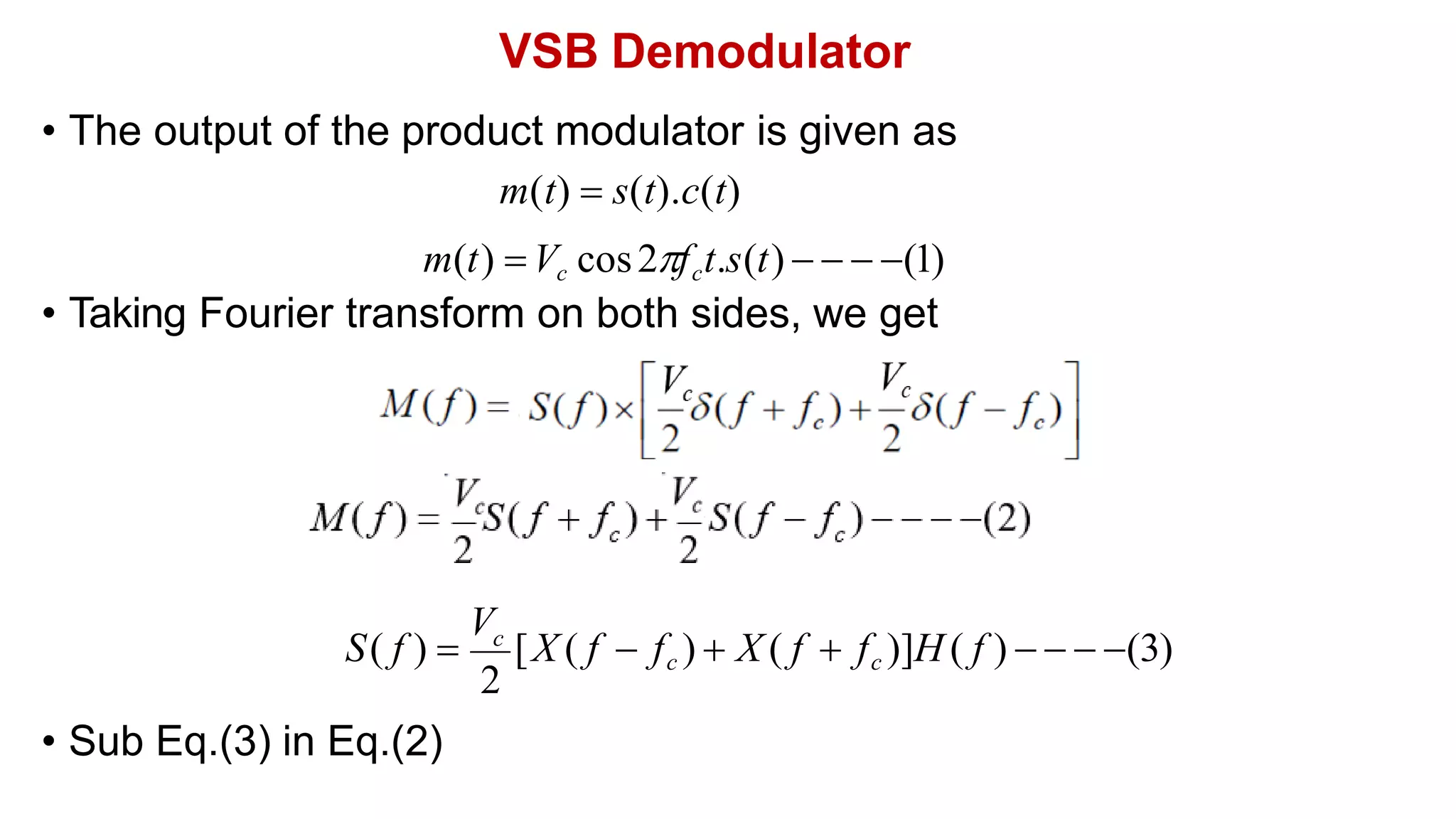 VSB Demodulator
• The output of the product modulator is given as
m(t)  s(t).c(t)
m(t) Vc cos2fct.s(t)    (1)
• Taking Fourier transform on both sides, we get
• Sub Eq.(3) in Eq.(2)
2
S( f ) 
V
[X ( f  fc )  X ( f  fc )]H ( f )    (3)
c
 