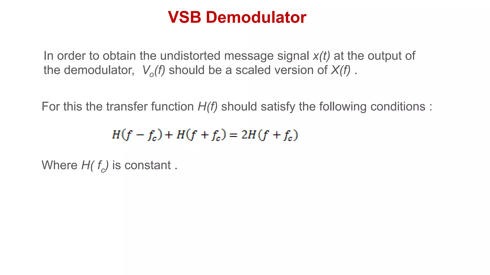 VSB Demodulator
In order to obtain the undistorted message signal x(t) at the output of
the demodulator, Vo(f) should be a scaled version of X(f) .
For this the transfer function H(f) should satisfy the following conditions :
Where H( fc) is constant .
 