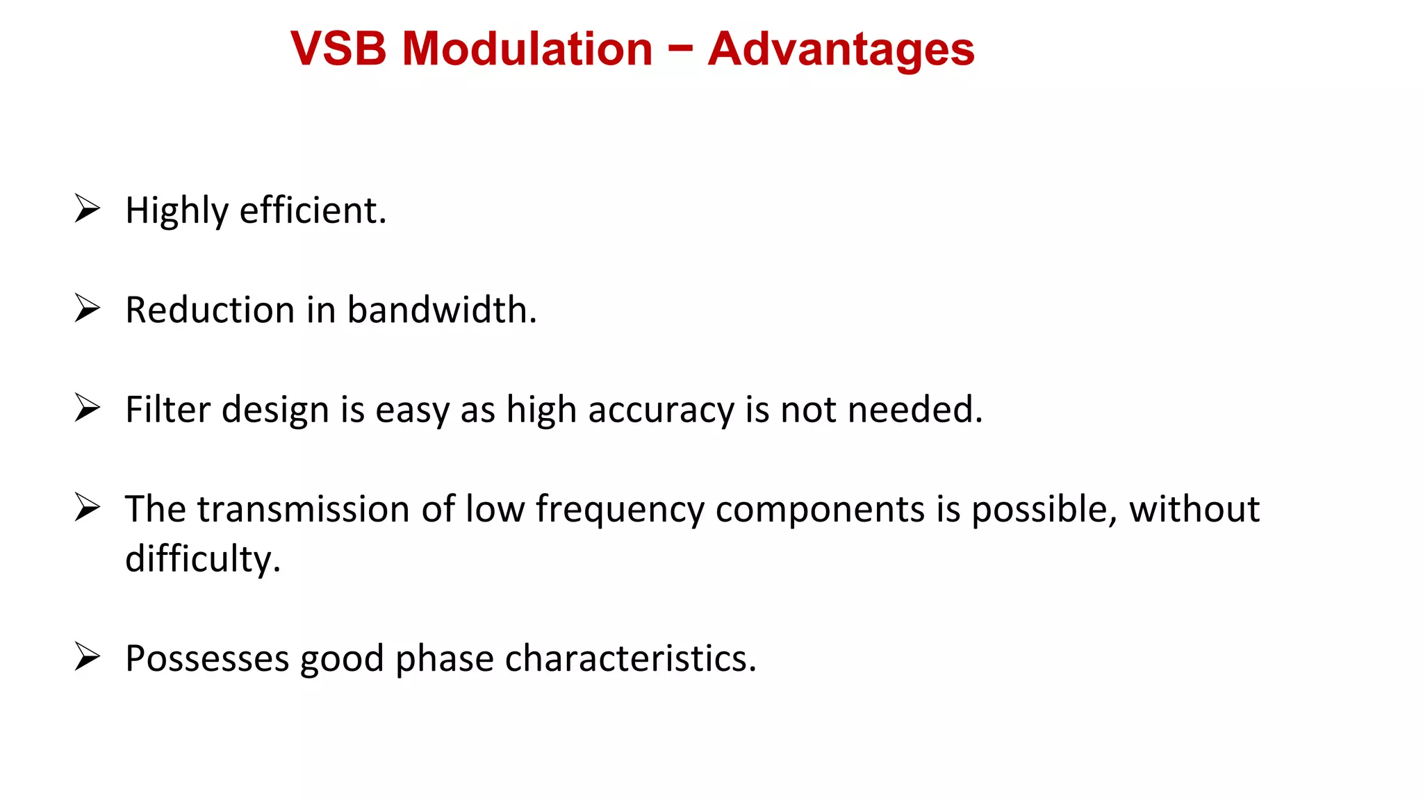 VSB Modulation − Advantages
 Highly efficient.
 Reduction in bandwidth.
 Filter design is easy as high accuracy is not needed.
 The transmission of low frequency components is possible, without
difficulty.
 Possesses good phase characteristics.
 
