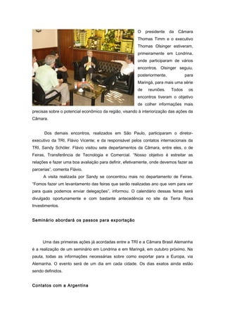 O presidente da Câmara 
Thomas Timm e o executivo 
Thomas Olsinger estiveram, 
primeiramente em Londrina, 
onde participaram de vários 
encontros. Olsinger seguiu, 
posteriormente, para 
Maringá, para mais uma série 
de reuniões. Todos os 
encontros tiveram o objetivo 
de colher informações mais 
precisas sobre o potencial econômico da região, visando à interiorização das ações da 
Câmara. 
Dos demais encontros, realizados em São Paulo, participaram o diretor-executivo 
da TRI, Flávio Vicente; e da responsável pelos contatos internacionais da 
TRI, Sandy Schöler. Flávio visitou sete departamentos da Câmara, entre eles, o de 
Feiras, Transferência de Tecnologia e Comercial. “Nosso objetivo é estreitar as 
relações e fazer uma boa avaliação para definir, efetivamente, onde devemos fazer as 
parcerias”, comenta Flávio. 
A visita realizada por Sandy se concentrou mais no departamento de Feiras. 
“Fomos fazer um levantamento das feiras que serão realizadas ano que vem para ver 
para quais podemos enviar delegações”, informou. O calendário dessas feiras será 
divulgado oportunamente e com bastante antecedência no site da Terra Roxa 
Investimentos. 
Seminário abordará os passos para exportação 
Uma das primeiras ações já acordadas entre a TRI e a Câmara Brasil Alemanha 
é a realização de um seminário em Londrina e em Maringá, em outubro próximo. Na 
pauta, todas as informações necessárias sobre como exportar para a Europa, via 
Alemanha. O evento será de um dia em cada cidade. Os dias exatos ainda estão 
sendo definidos. 
Contatos com a Argentina 
 