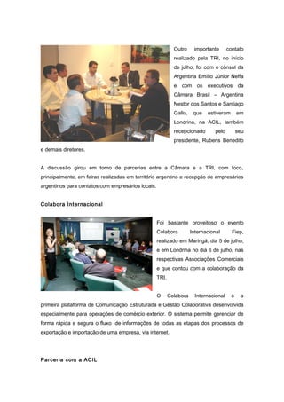 Outro importante contato 
realizado pela TRI, no início 
de julho, foi com o cônsul da 
Argentina Emílio Júnior Neffa 
e com os executivos da 
Câmara Brasil – Argentina 
Nestor dos Santos e Santiago 
Gallo, que estiveram em 
Londrina, na ACIL, também 
recepcionado pelo seu 
presidente, Rubens Benedito 
e demais diretores. 
A discussão girou em torno de parcerias entre a Câmara e a TRI, com foco, 
principalmente, em feiras realizadas em território argentino e recepção de empresários 
argentinos para contatos com empresários locais. 
Colabora Internacional 
Foi bastante proveitoso o evento 
Colabora Internacional Fiep, 
realizado em Maringá, dia 5 de julho, 
e em Londrina no dia 6 de julho, nas 
respectivas Associações Comerciais 
e que contou com a colaboração da 
TRI. 
O Colabora Internacional é a 
primeira plataforma de Comunicação Estruturada e Gestão Colaborativa desenvolvida 
especialmente para operações de comércio exterior. O sistema permite gerenciar de 
forma rápida e segura o fluxo de informações de todas as etapas dos processos de 
exportação e importação de uma empresa, via internet. 
Parceria com a ACIL 
 