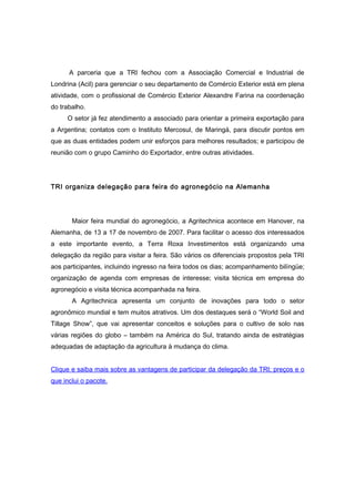 A parceria que a TRI fechou com a Associação Comercial e Industrial de 
Londrina (Acil) para gerenciar o seu departamento de Comércio Exterior está em plena 
atividade, com o profissional de Comércio Exterior Alexandre Farina na coordenação 
do trabalho. 
O setor já fez atendimento a associado para orientar a primeira exportação para 
a Argentina; contatos com o Instituto Mercosul, de Maringá, para discutir pontos em 
que as duas entidades podem unir esforços para melhores resultados; e participou de 
reunião com o grupo Caminho do Exportador, entre outras atividades. 
TRI organiza delegação para feira do agronegócio na Alemanha 
Maior feira mundial do agronegócio, a Agritechnica acontece em Hanover, na 
Alemanha, de 13 a 17 de novembro de 2007. Para facilitar o acesso dos interessados 
a este importante evento, a Terra Roxa Investimentos está organizando uma 
delegação da região para visitar a feira. São vários os diferenciais propostos pela TRI 
aos participantes, incluindo ingresso na feira todos os dias; acompanhamento bilíngüe; 
organização de agenda com empresas de interesse; visita técnica em empresa do 
agronegócio e visita técnica acompanhada na feira. 
A Agritechnica apresenta um conjunto de inovações para todo o setor 
agronômico mundial e tem muitos atrativos. Um dos destaques será o “World Soil and 
Tillage Show”, que vai apresentar conceitos e soluções para o cultivo de solo nas 
várias regiões do globo – também na América do Sul, tratando ainda de estratégias 
adequadas de adaptação da agricultura à mudança do clima. 
Clique e saiba mais sobre as vantagens de participar da delegação da TRI; preços e o 
que inclui o pacote. 
