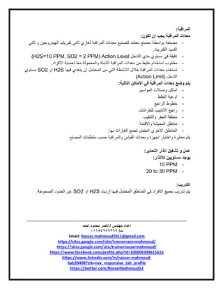 -----------------------------------------------------------------------------------------------------------------------
‫مهندس‬ ‫اعداد‬/‫احمد‬ ‫محمود‬ ‫ناصر‬
‫ت‬/93397640100
Email: Nasser.mahmoud2011@gmail.com
https://sites.google.com/site/trainernasermahmoud/
https://sites.google.com/site/trainernassermahmoud/
https://www.facebook.com/profile.php?id=100006399615616
https://www.linkedin.com/in/nasser-mahmoud-
bab39498?trk=nav_responsive_tab_profile
https://twitter.com/NasserMahmoud12
‫المراقبة‬:
‫تكون‬ ‫ان‬ ‫يجب‬ ‫المراقبة‬ ‫معدات‬:
-‫ثاني‬ ‫لغازي‬ ‫المراقبة‬ ‫معدات‬ ‫لتصنيع‬ ‫معتمد‬ ‫مصنع‬ ‫بواسطة‬ ‫مصنعة‬‫ثاني‬ ‫و‬ ‫الهيدروجين‬ ‫كبريتيد‬
‫الكبريت‬ ‫اكسيد‬.
-‫التدخل‬ ‫مدي‬ ‫مستوي‬ ‫في‬ ‫دقيقة‬Action Level(H2S=10 PPM, SO2 = 2 PPM)
-‫االفراد‬ ‫لحماية‬ ‫معا‬ ‫والمحمولة‬ ‫الثابتة‬ ‫المراقبة‬ ‫معدات‬ ‫من‬ ‫خليط‬ ‫استخدام‬ ‫مطلوب‬.
-‫فيها‬ ‫يتعدي‬ ‫ان‬ ‫المحتمل‬ ‫من‬ ‫التي‬ ‫االنشطة‬ ‫خالل‬ ‫المراقبة‬ ‫معدات‬ ‫تستخدم‬H2S‫او‬SO2‫مستوي‬
‫التدخل‬(Action Limit)
‫ف‬ ‫المراقبة‬ ‫معدات‬ ‫وضع‬ ‫يتم‬‫ي‬‫التالية‬ ‫االماكن‬:
-‫المواسير‬ ‫وصالت‬ ‫اماكن‬
-‫الخلط‬ ‫اوعية‬
-‫الراجع‬ ‫خطوط‬
-‫للخزانات‬ ‫االنابيب‬ ‫راجع‬
-‫والتنقيب‬ ‫الحفر‬ ‫منطقة‬
-‫واالقامة‬ ‫المعيشة‬ ‫مناطق‬
-‫بها‬ ‫الغازات‬ ‫تجمع‬ ‫الحتمل‬ ‫االخري‬ ‫المناطق‬.
‫ومعدات‬ ‫اجهزة‬ ‫واختبار‬ ‫معايرة‬ ‫يتم‬‫المصنع‬ ‫متطلبات‬ ‫حسب‬ ‫والمراقبة‬ ‫القياس‬
‫التحذير‬ ‫انذار‬ ‫تشغيل‬ ‫و‬ ‫عمل‬:
‫لالنذار‬ ‫مستويين‬ ‫يوجد‬:
-10 PPM
-20 to 30 PPM
‫التدريب‬:
‫ازدياد‬ ‫فيها‬ ‫المحتمل‬ ‫المناطق‬ ‫في‬ ‫االفراد‬ ‫جميع‬ ‫تدريب‬ ‫يتم‬H2S‫او‬SO2‫المسموحة‬ ‫الحدود‬ ‫عن‬.
 