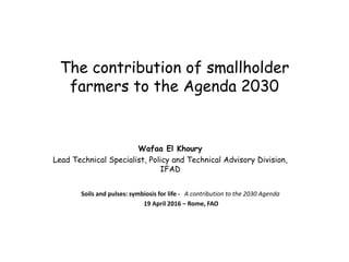 The contribution of smallholder
farmers to the Agenda 2030
Wafaa El Khoury
Lead Technical Specialist, Policy and Technical Advisory Division,
IFAD
Soils and pulses: symbiosis for life - A contribution to the 2030 Agenda
19 April 2016 – Rome, FAO
 