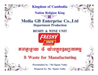 Media GB Enterprise Co.,Ltd
&C'
Department Production
RESHY & WINE UNIT
PaBx¢Hx¢ay 8 y:agkñúg]sSahkmµ
8 Waste for Manufacturing
Kingdom of Cambodia
Nation Religion King
Presentation by : Mr.Ngoun Vuthy
Prepared by: Mr. Ngoun Vuthy
 