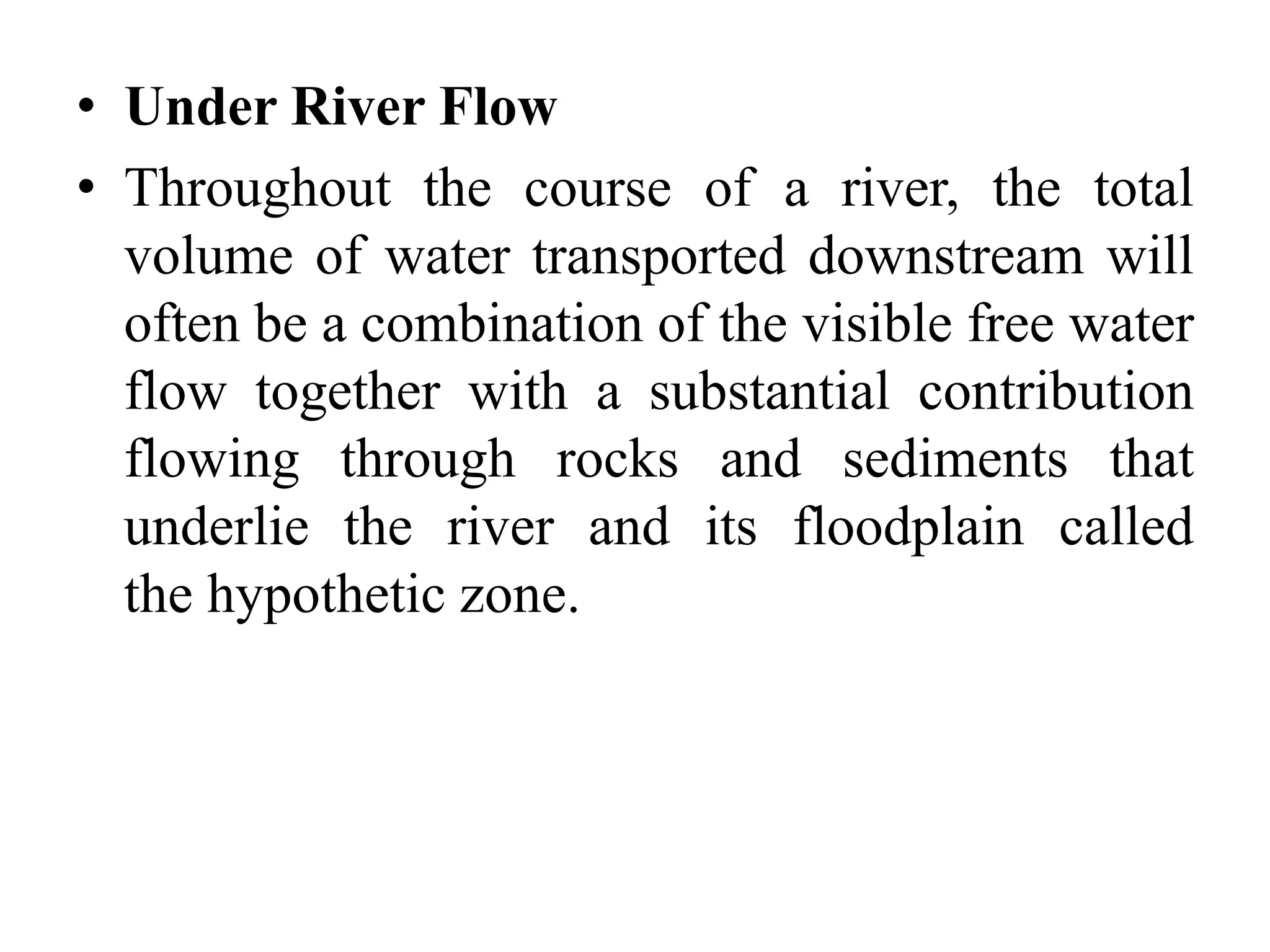 • Under River Flow
• Throughout the course of a river, the total
volume of water transported downstream will
often be a combination of the visible free water
flow together with a substantial contribution
flowing through rocks and sediments that
underlie the river and its floodplain called
the hypothetic zone.
 