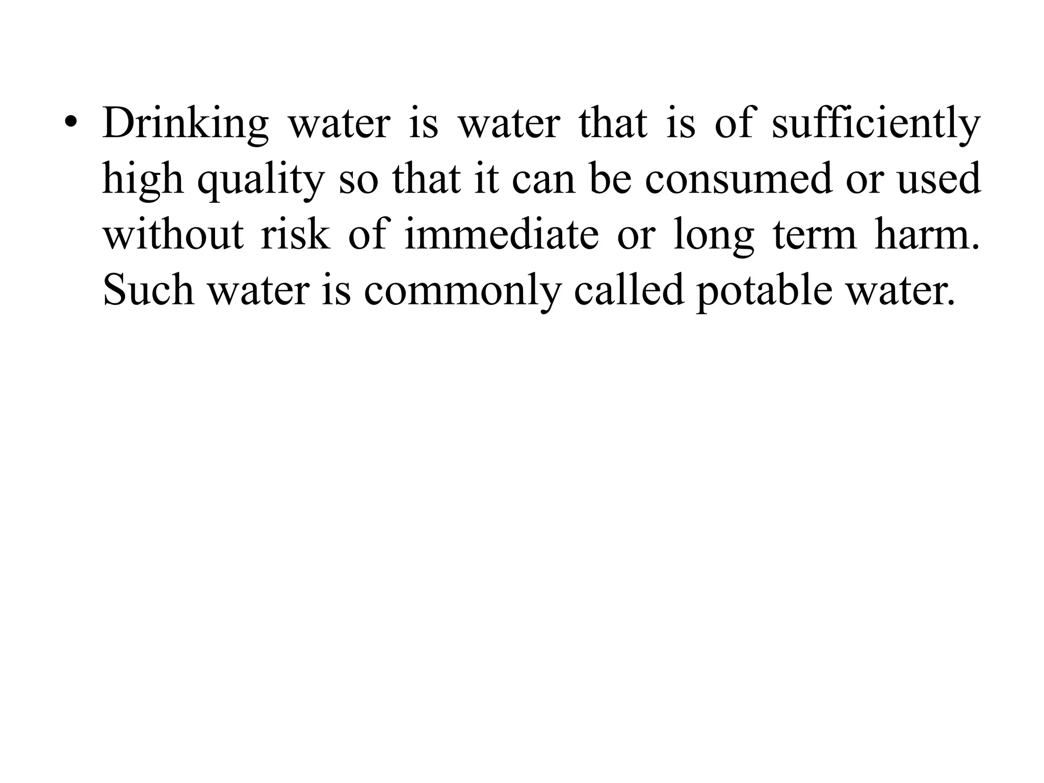 • Drinking water is water that is of sufficiently
high quality so that it can be consumed or used
without risk of immediate or long term harm.
Such water is commonly called potable water.
 