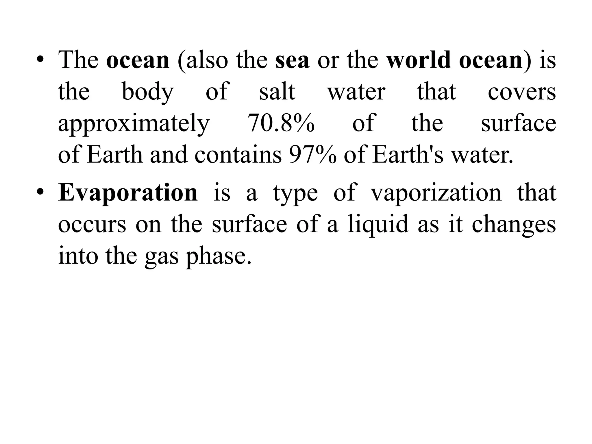 • The ocean (also the sea or the world ocean) is
the body of salt water that covers
approximately 70.8% of the surface
of Earth and contains 97% of Earth's water.
• Evaporation is a type of vaporization that
occurs on the surface of a liquid as it changes
into the gas phase.
 