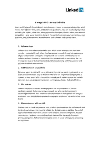 8 ways a CEO can use LinkedIn
How can CEOs benefit from LinkedIn? LinkedIn makes it easier to manage relationships which
means more effective hires, sales, and better use of networks. You can check out prospective
partners, find experts, close sales, identify potential employees, contact media, and research
competitors - and spend less time doing it. You control who sees your connections, your
questions, and your experience. Here are seven tasks LinkedIn helps you do better.



    1. Help your team

    LinkedIn puts your network to work for your whole team, when you and your team
    members connect with each other. You have a great network already but suppose one
    of your salespeople is calling on a new prospect; she searches for the company on
    LinkedIn and sees that one of your connections knows the VP of purchasing. She can
    leverage the trust of that connection to build her relationship with the customer and
    you can accelerate your business.

    2. Vet the demands for your time

    Someone wants to meet with you to pitch a service. A group wants you to speak at an
    event. LinkedIn makes it easy to check whether they are a legitimate company that is
    relevant to your needs before committing. A quick search reveals anyone you know in
    common, gives you a capsule impression, and helps you allocate that valuable time.

    3. Hire smarter

    LinkedIn helps you to connect and engage with the largest network of passive
    candidates; people that are currently employed, but who may be interested in
    advancing their career. Your best hires come from referrals from people you and your
    employees trust. With LinkedIn you can leverage your employees’ networks to find more
    talent.

    4. Check references with one click

    The best time to check out potential hires is before you meet them. Do it afterwards and
    the tendency is to use references to validate the decision process. Validate the pool of
    applicants instead, before they jump in—with one click on a LinkedIn profile. You can
    run reference checks on a potential candidate by searching for people from their
    previous companies. Reference checking also comes in handy when you’re considering
    an acquisition.
 