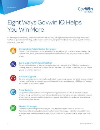 1
Product Brief
Eight Ways Govwin IQ Helps
You Win More
Combining accurate, timely, and actionable data with industry leading sales and proposal development tools,
GovWin IQ gives sales, marketing, and executive teams everything they need to pursue, propose, and win more
government business.
Unmatched Public Sector Coverage
GovWin IQ provides clients with mile-wide and mile-deep insight into the business needs of the
Federal, State, Local, and Education markets across a variety of industry sectors and contract
types.
Early Opportunity Identification
Our early identification of business opportunities is unmatched. Over 70% of our database is
tracking opportunities before a solicitation hits the street. Get in early. Influence the buyer. We set
you up to win more business!
Analyst Support
Our analysts’ expertise in your market and industry segments provides you with an extended sales
research staff giving you more time to sell! Our analysts are providing over 1,000 hours of support
each month to GovWin IQ clients!
Time Savings
Our proactive approach to uncovering business opportunities, and the drivers behind them,
ensures you spend less time researching and digging for information. Let our notification services
inform you of new opportunities, updates to opportunities of interest, and actionable data that
streamlines your business.
Market Coverage
From tactical to strategic market analysis, we suit the needs of a variety of businesses:
Architecture, Engineering, Construction, Information Technology, Health Care, Social Services,
Transportation, Defense and Aerospace, Education, Financial, and Communications. We cover it
all!
deltek.com/govwin
 