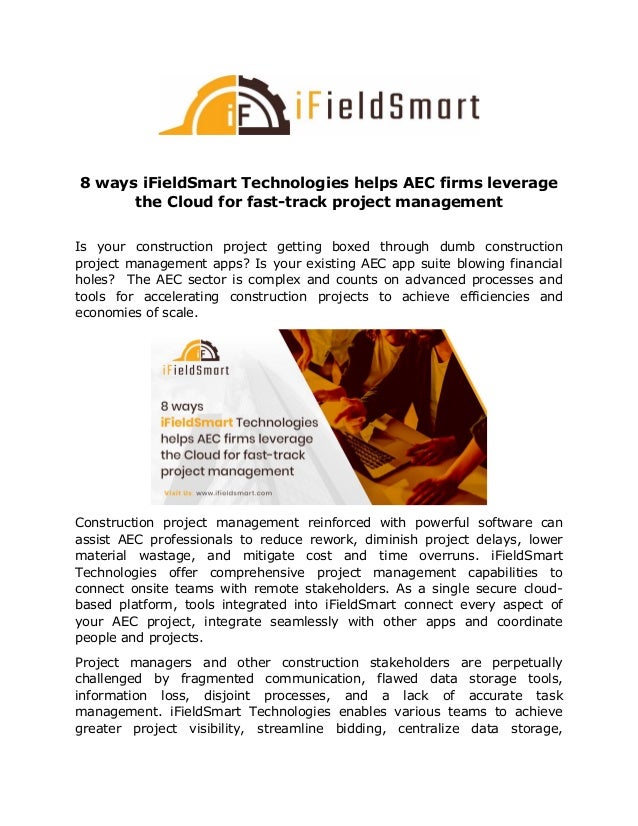 8 ways iFieldSmart Technologies helps AEC firms leverage
the Cloud for fast-track project management
Is your construction project getting boxed through dumb construction
project management apps? Is your existing AEC app suite blowing financial
holes? The AEC sector is complex and counts on advanced processes and
tools for accelerating construction projects to achieve efficiencies and
economies of scale.
Construction project management reinforced with powerful software can
assist AEC professionals to reduce rework, diminish project delays, lower
material wastage, and mitigate cost and time overruns. iFieldSmart
Technologies offer comprehensive project management capabilities to
connect onsite teams with remote stakeholders. As a single secure cloud-
based platform, tools integrated into iFieldSmart connect every aspect of
your AEC project, integrate seamlessly with other apps and coordinate
people and projects.
Project managers and other construction stakeholders are perpetually
challenged by fragmented communication, flawed data storage tools,
information loss, disjoint processes, and a lack of accurate task
management. iFieldSmart Technologies enables various teams to achieve
greater project visibility, streamline bidding, centralize data storage,
 