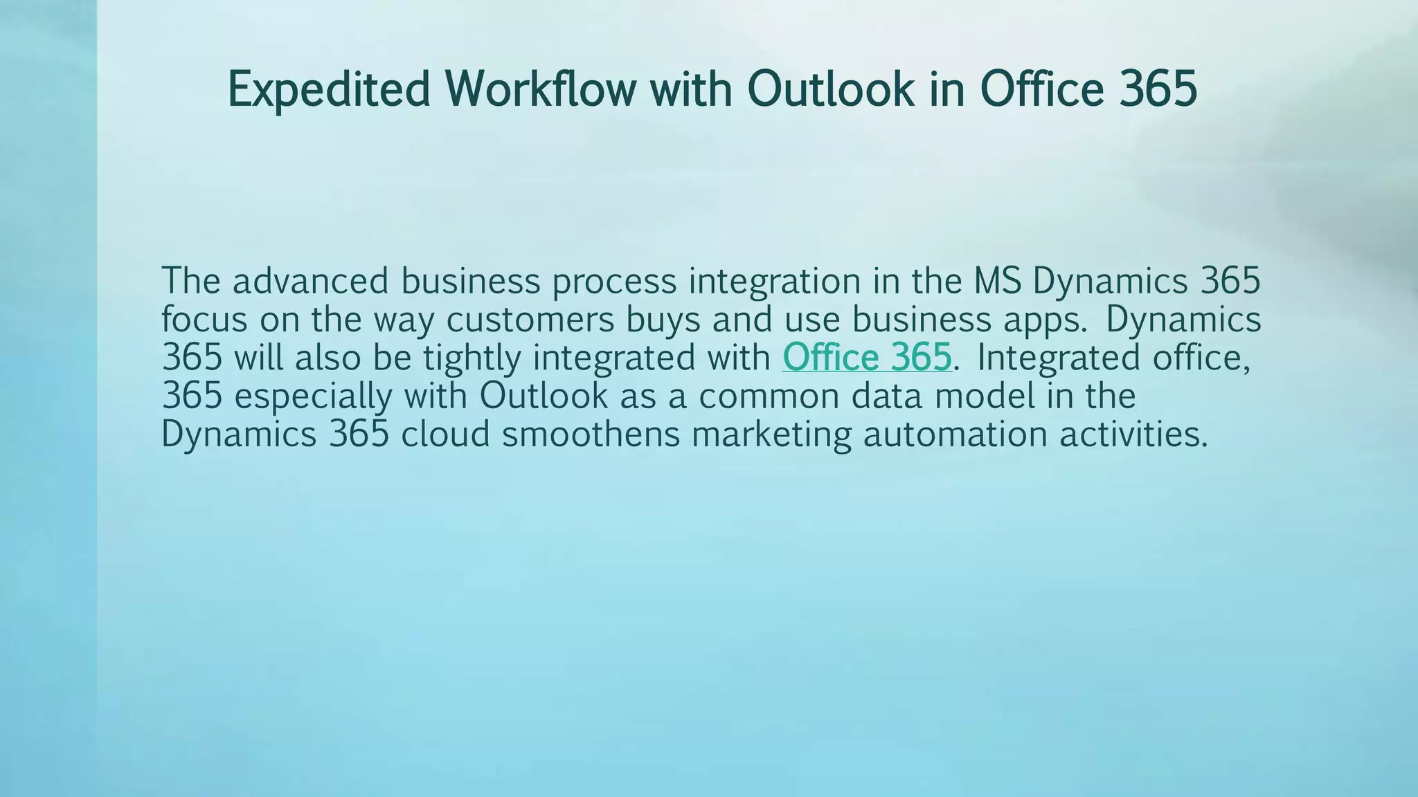 Expedited Workflow with Outlook in Office 365
The advanced business process integration in the MS Dynamics 365
focus on the way customers buys and use business apps. Dynamics
365 will also be tightly integrated with Office 365. Integrated office,
365 especially with Outlook as a common data model in the
Dynamics 365 cloud smoothens marketing automation activities.
 