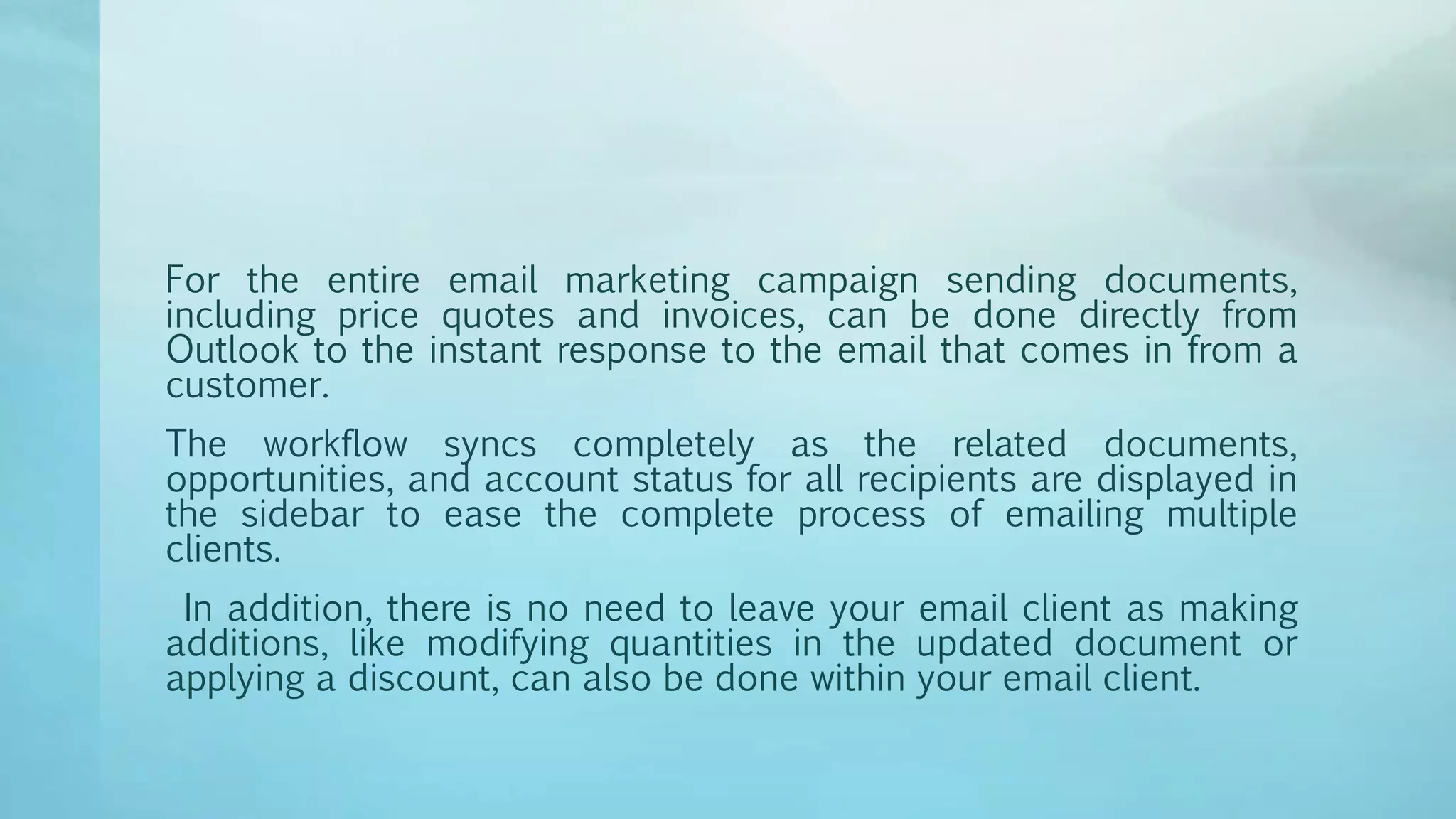 For the entire email marketing campaign sending documents,
including price quotes and invoices, can be done directly from
Outlook to the instant response to the email that comes in from a
customer.
The workflow syncs completely as the related documents,
opportunities, and account status for all recipients are displayed in
the sidebar to ease the complete process of emailing multiple
clients.
In addition, there is no need to leave your email client as making
additions, like modifying quantities in the updated document or
applying a discount, can also be done within your email client.
 