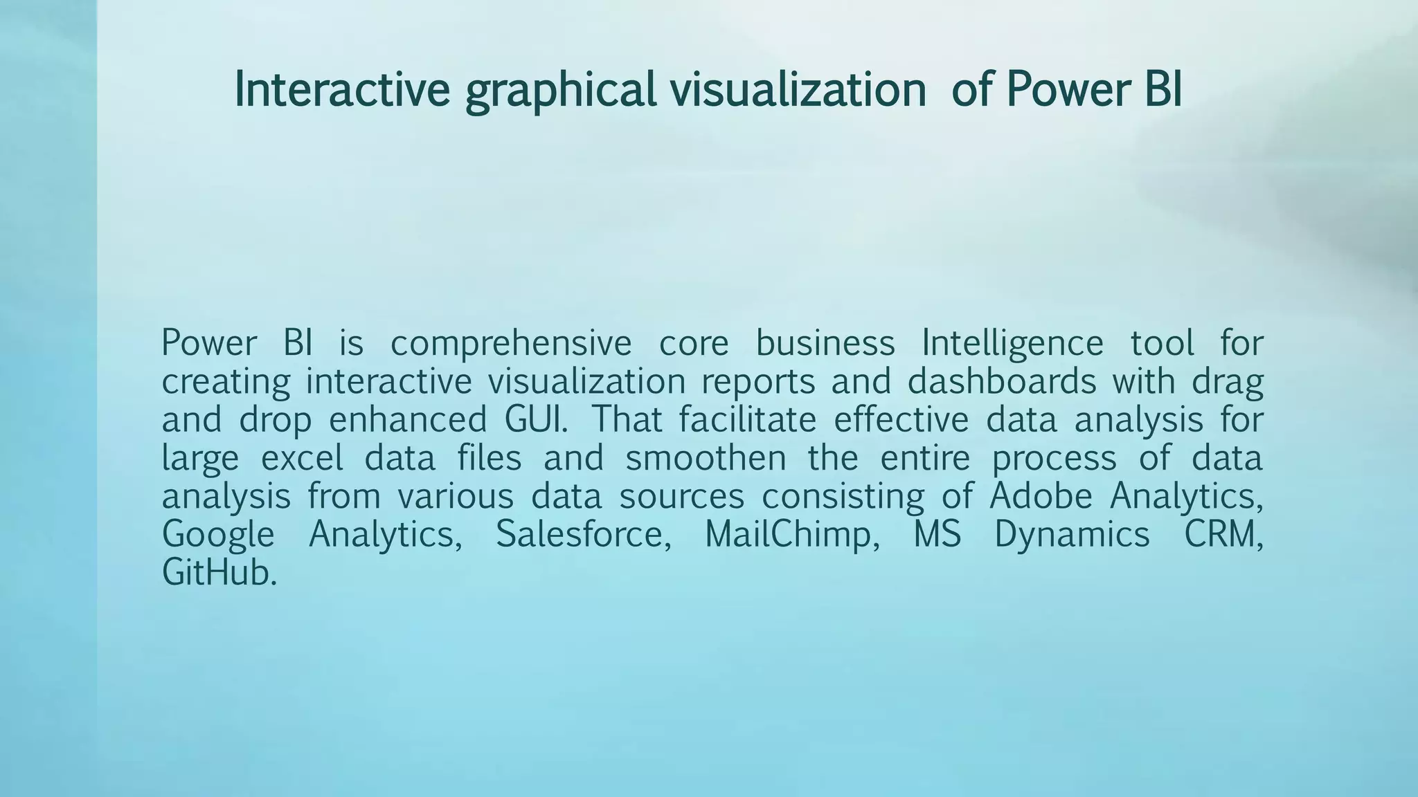 Interactive graphical visualization of Power BI
Power BI is comprehensive core business Intelligence tool for
creating interactive visualization reports and dashboards with drag
and drop enhanced GUI. That facilitate effective data analysis for
large excel data files and smoothen the entire process of data
analysis from various data sources consisting of Adobe Analytics,
Google Analytics, Salesforce, MailChimp, MS Dynamics CRM,
GitHub.
 