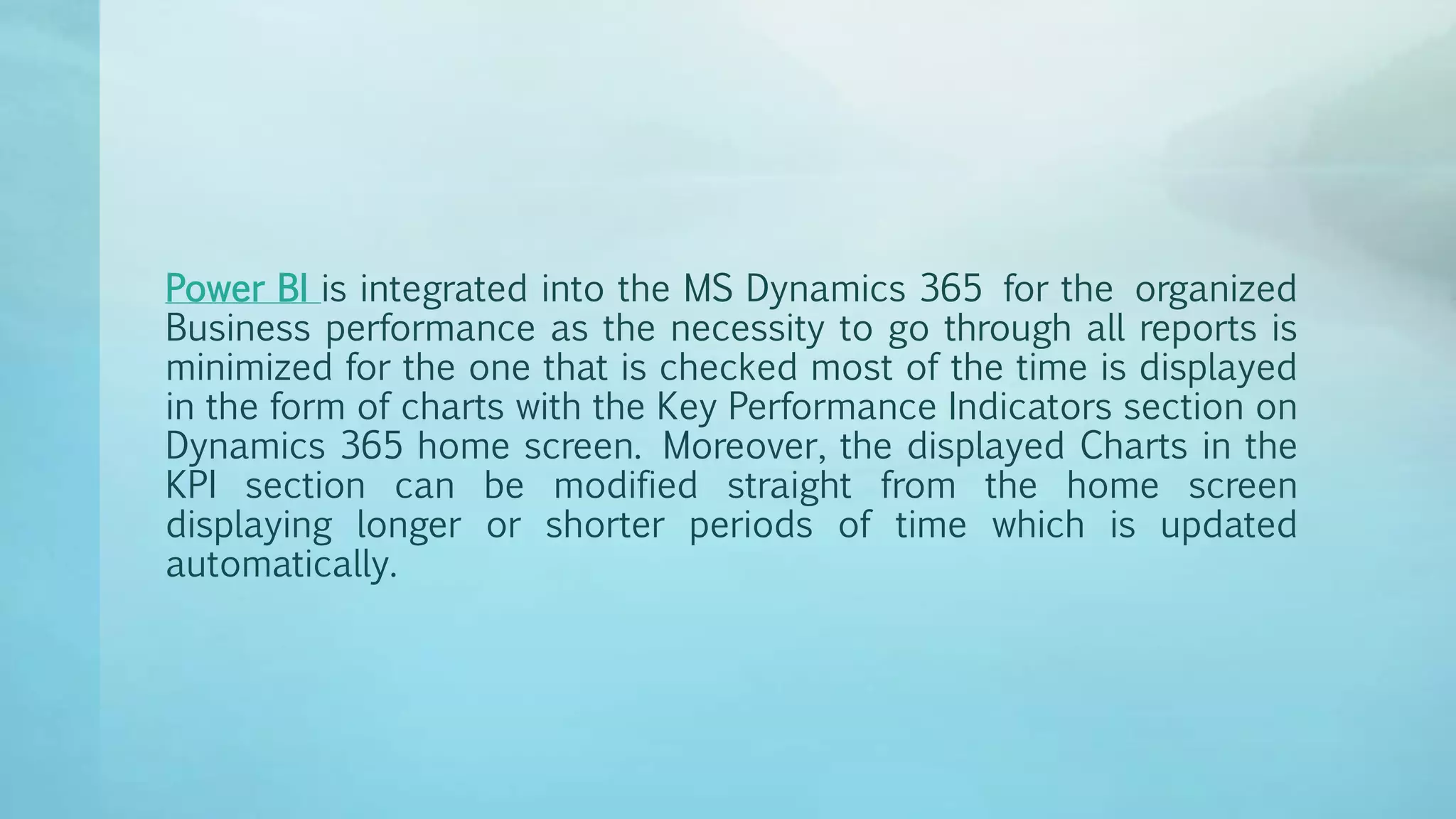 Power BI is integrated into the MS Dynamics 365 for the organized
Business performance as the necessity to go through all reports is
minimized for the one that is checked most of the time is displayed
in the form of charts with the Key Performance Indicators section on
Dynamics 365 home screen. Moreover, the displayed Charts in the
KPI section can be modified straight from the home screen
displaying longer or shorter periods of time which is updated
automatically.
 