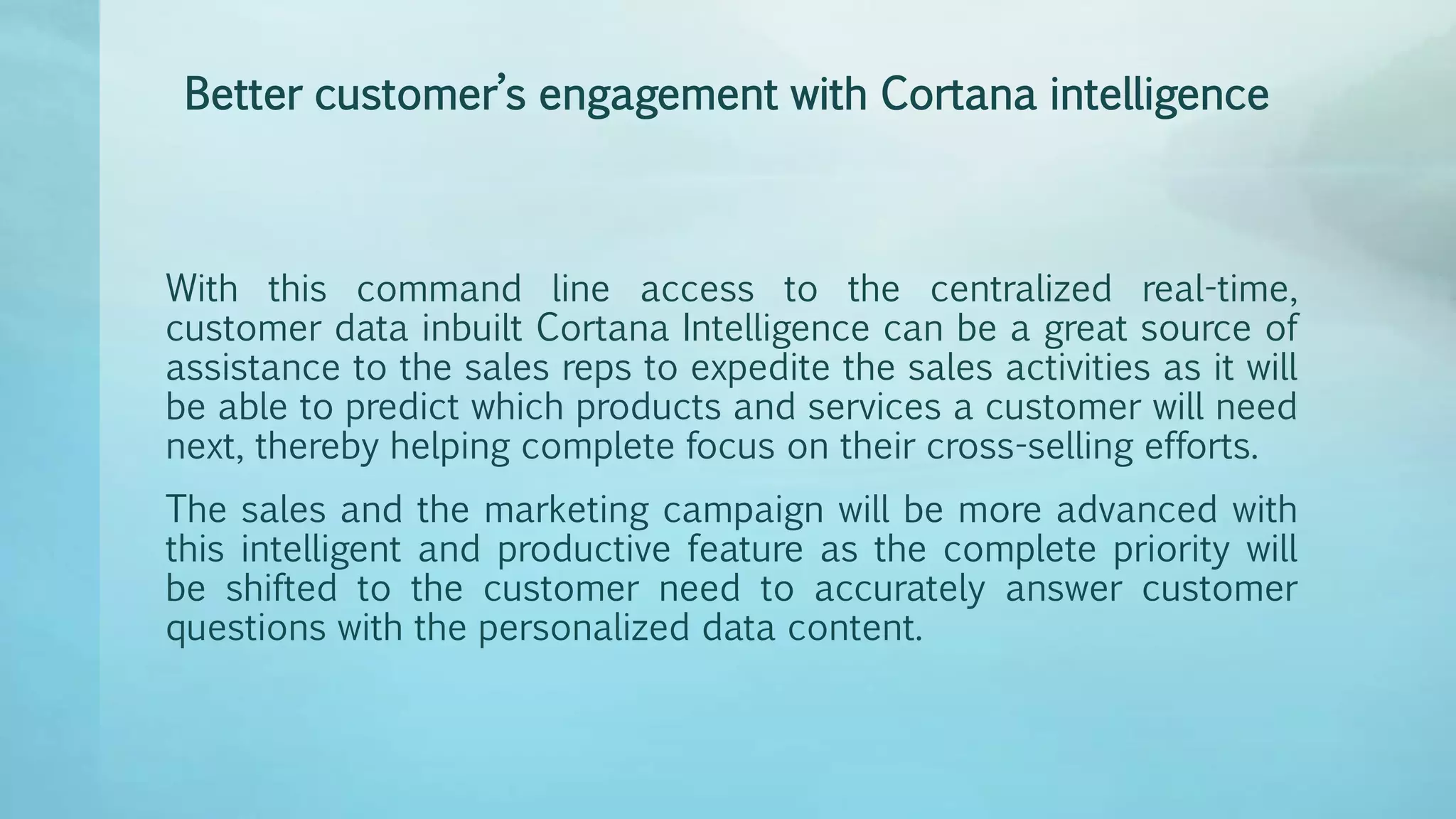Better customer’s engagement with Cortana intelligence
With this command line access to the centralized real-time,
customer data inbuilt Cortana Intelligence can be a great source of
assistance to the sales reps to expedite the sales activities as it will
be able to predict which products and services a customer will need
next, thereby helping complete focus on their cross-selling efforts.
The sales and the marketing campaign will be more advanced with
this intelligent and productive feature as the complete priority will
be shifted to the customer need to accurately answer customer
questions with the personalized data content.
 