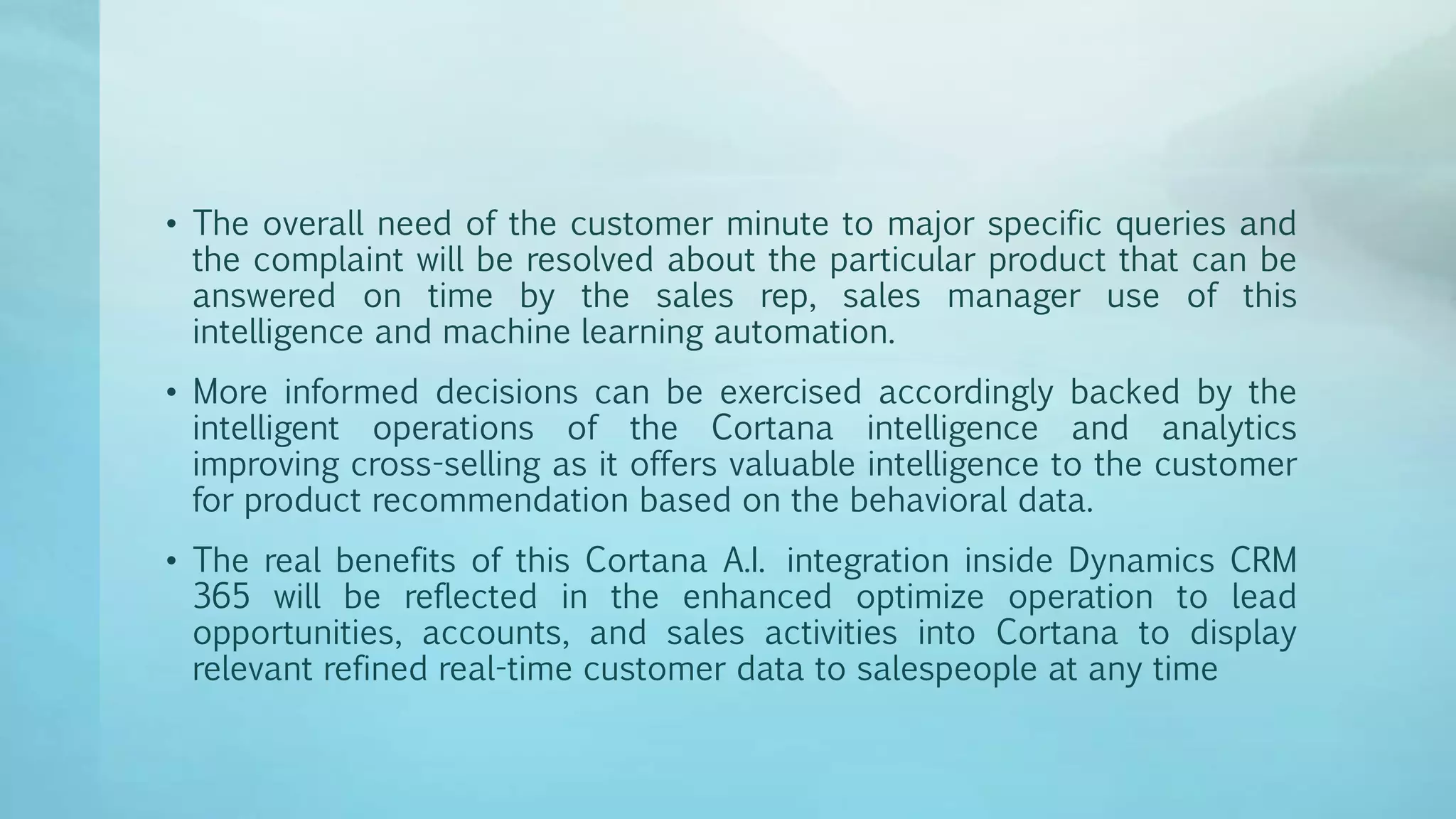 • The overall need of the customer minute to major specific queries and
the complaint will be resolved about the particular product that can be
answered on time by the sales rep, sales manager use of this
intelligence and machine learning automation.
• More informed decisions can be exercised accordingly backed by the
intelligent operations of the Cortana intelligence and analytics
improving cross-selling as it offers valuable intelligence to the customer
for product recommendation based on the behavioral data.
• The real benefits of this Cortana A.I. integration inside Dynamics CRM
365 will be reflected in the enhanced optimize operation to lead
opportunities, accounts, and sales activities into Cortana to display
relevant refined real-time customer data to salespeople at any time
 