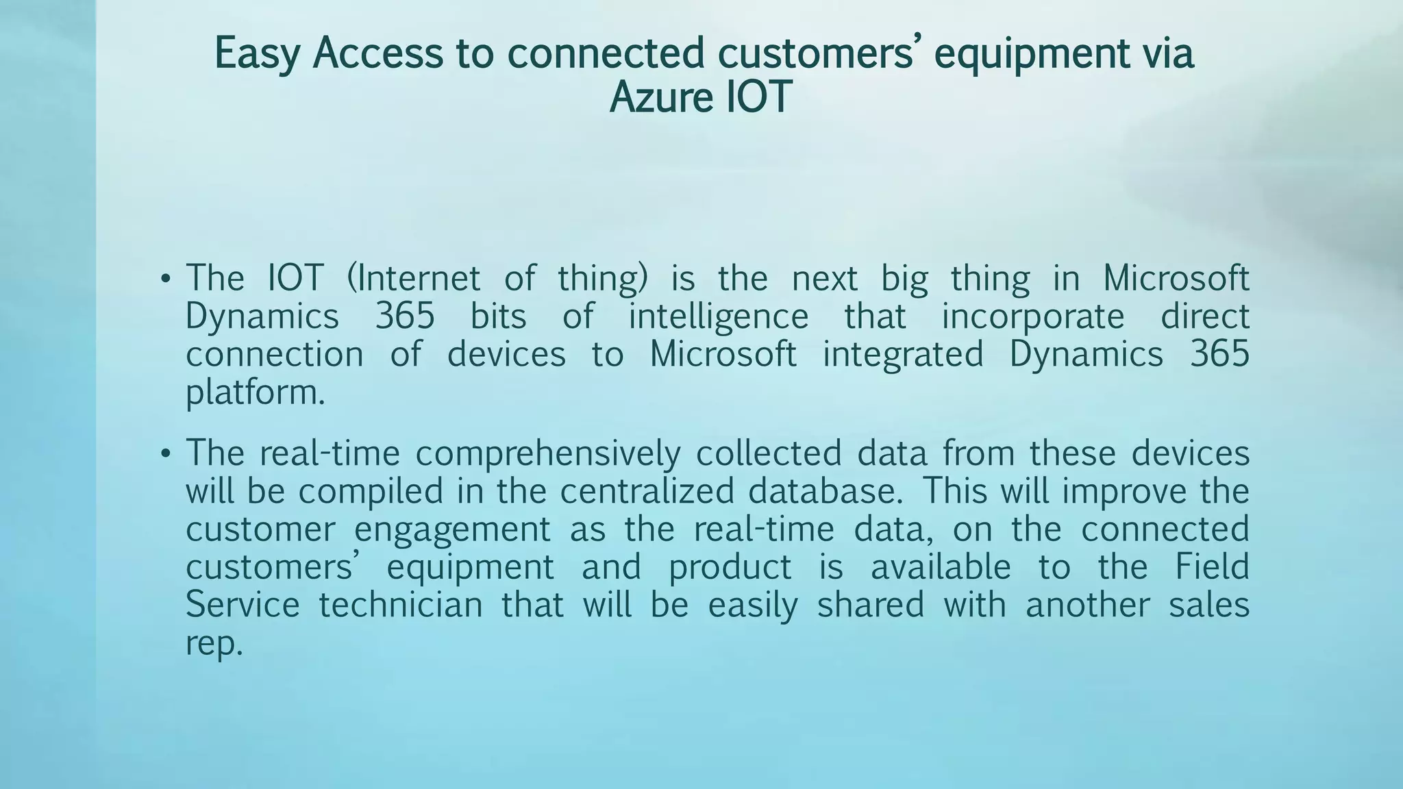 Easy Access to connected customers’ equipment via
Azure IOT
• The IOT (Internet of thing) is the next big thing in Microsoft
Dynamics 365 bits of intelligence that incorporate direct
connection of devices to Microsoft integrated Dynamics 365
platform.
• The real-time comprehensively collected data from these devices
will be compiled in the centralized database. This will improve the
customer engagement as the real-time data, on the connected
customers’ equipment and product is available to the Field
Service technician that will be easily shared with another sales
rep.
 
