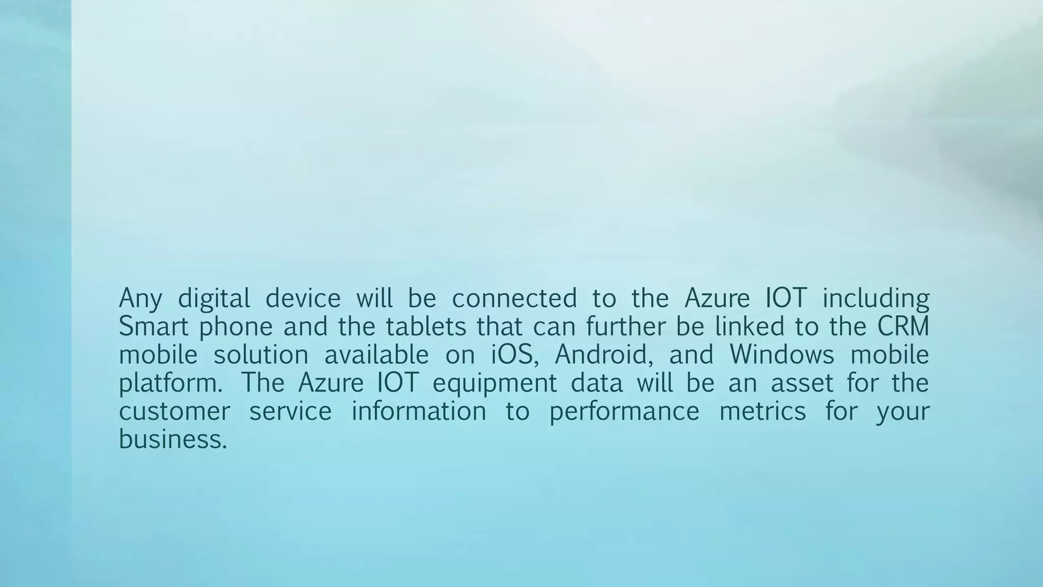 Any digital device will be connected to the Azure IOT including
Smart phone and the tablets that can further be linked to the CRM
mobile solution available on iOS, Android, and Windows mobile
platform. The Azure IOT equipment data will be an asset for the
customer service information to performance metrics for your
business.
 
