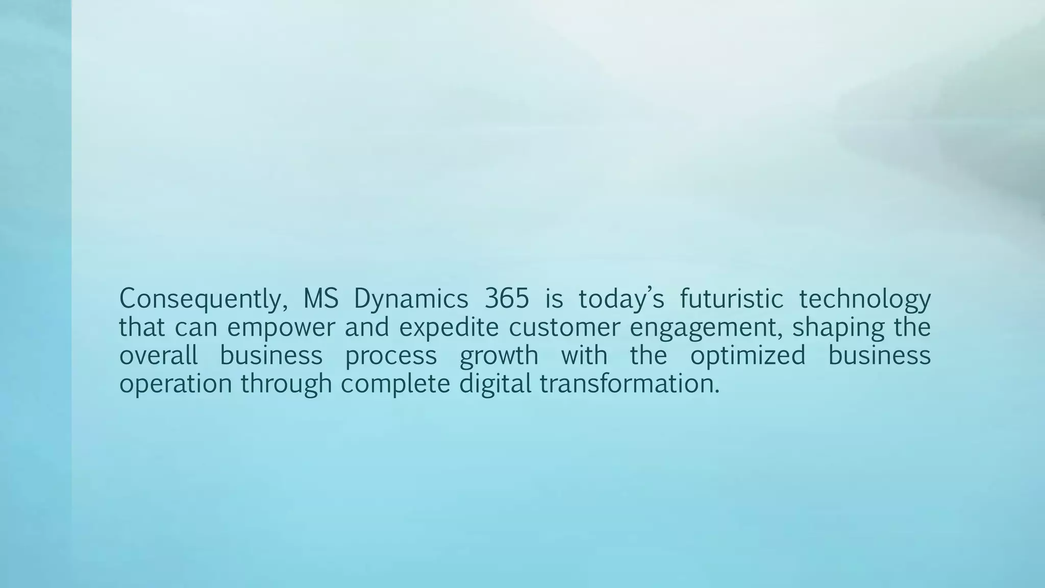 Consequently, MS Dynamics 365 is today’s futuristic technology
that can empower and expedite customer engagement, shaping the
overall business process growth with the optimized business
operation through complete digital transformation.
 