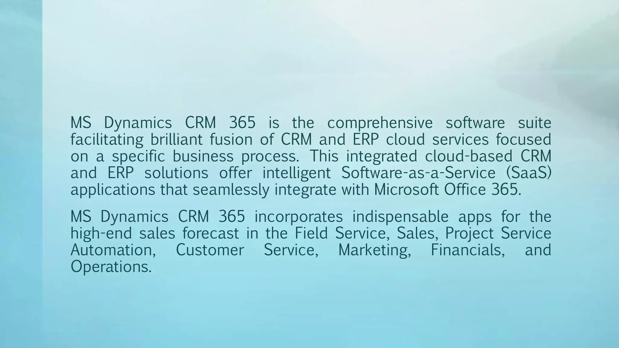 MS Dynamics CRM 365 is the comprehensive software suite
facilitating brilliant fusion of CRM and ERP cloud services focused
on a specific business process. This integrated cloud-based CRM
and ERP solutions offer intelligent Software-as-a-Service (SaaS)
applications that seamlessly integrate with Microsoft Office 365.
MS Dynamics CRM 365 incorporates indispensable apps for the
high-end sales forecast in the Field Service, Sales, Project Service
Automation, Customer Service, Marketing, Financials, and
Operations.
 