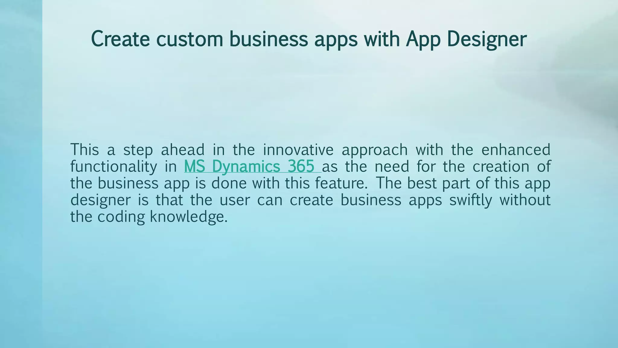 Create custom business apps with App Designer
This a step ahead in the innovative approach with the enhanced
functionality in MS Dynamics 365 as the need for the creation of
the business app is done with this feature. The best part of this app
designer is that the user can create business apps swiftly without
the coding knowledge.
 