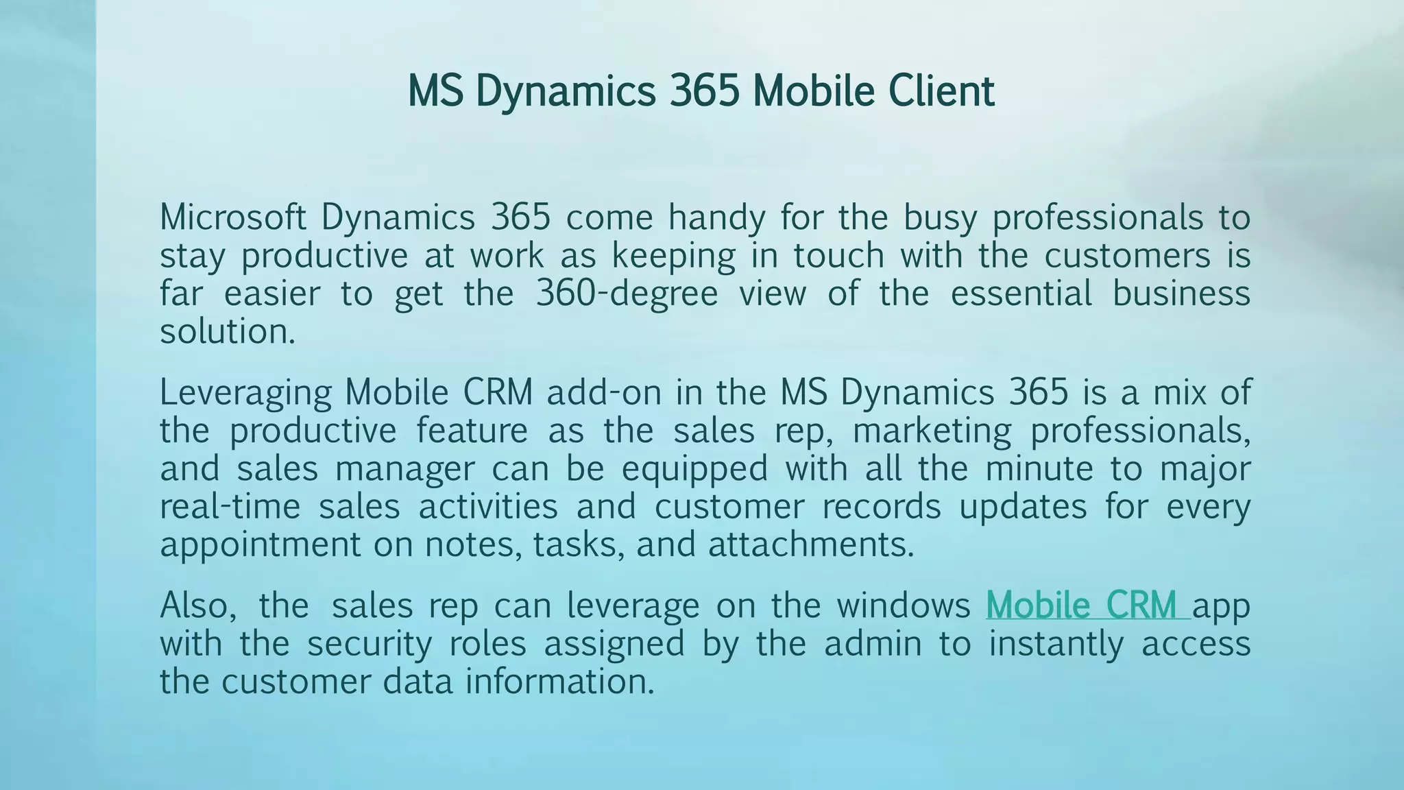 MS Dynamics 365 Mobile Client
Microsoft Dynamics 365 come handy for the busy professionals to
stay productive at work as keeping in touch with the customers is
far easier to get the 360-degree view of the essential business
solution.
Leveraging Mobile CRM add-on in the MS Dynamics 365 is a mix of
the productive feature as the sales rep, marketing professionals,
and sales manager can be equipped with all the minute to major
real-time sales activities and customer records updates for every
appointment on notes, tasks, and attachments.
Also, the sales rep can leverage on the windows Mobile CRM app
with the security roles assigned by the admin to instantly access
the customer data information.
 