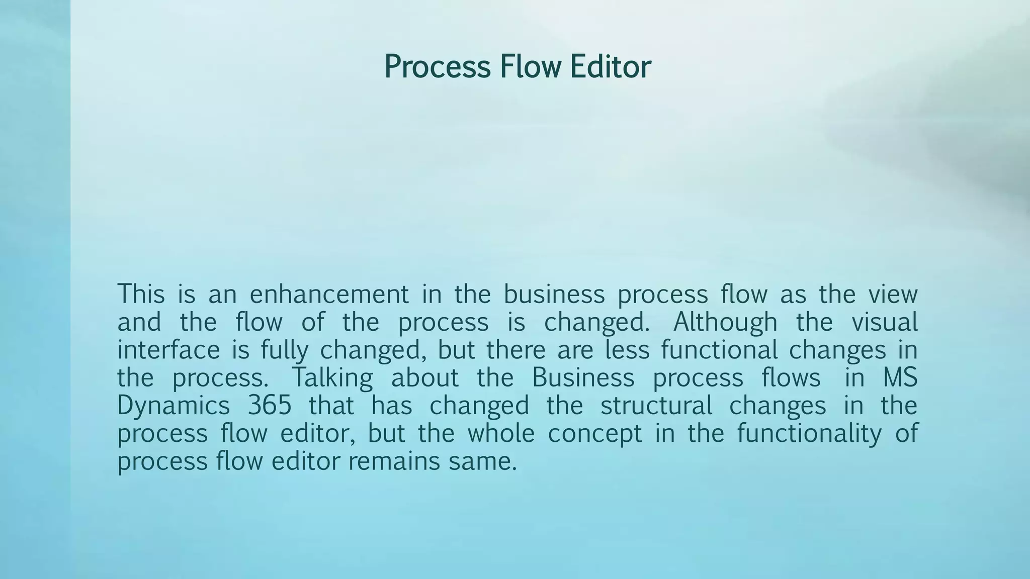 Process Flow Editor
This is an enhancement in the business process flow as the view
and the flow of the process is changed. Although the visual
interface is fully changed, but there are less functional changes in
the process. Talking about the Business process flows in MS
Dynamics 365 that has changed the structural changes in the
process flow editor, but the whole concept in the functionality of
process flow editor remains same.
 