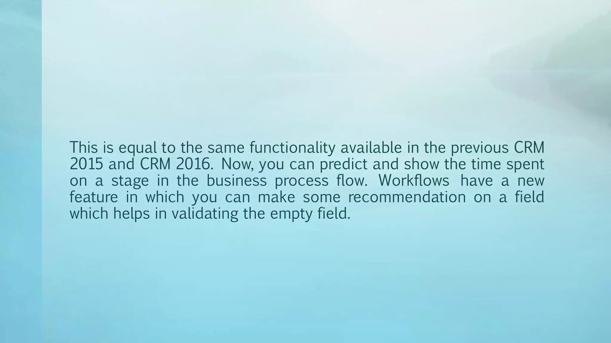 This is equal to the same functionality available in the previous CRM
2015 and CRM 2016. Now, you can predict and show the time spent
on a stage in the business process flow. Workflows have a new
feature in which you can make some recommendation on a field
which helps in validating the empty field.
 
