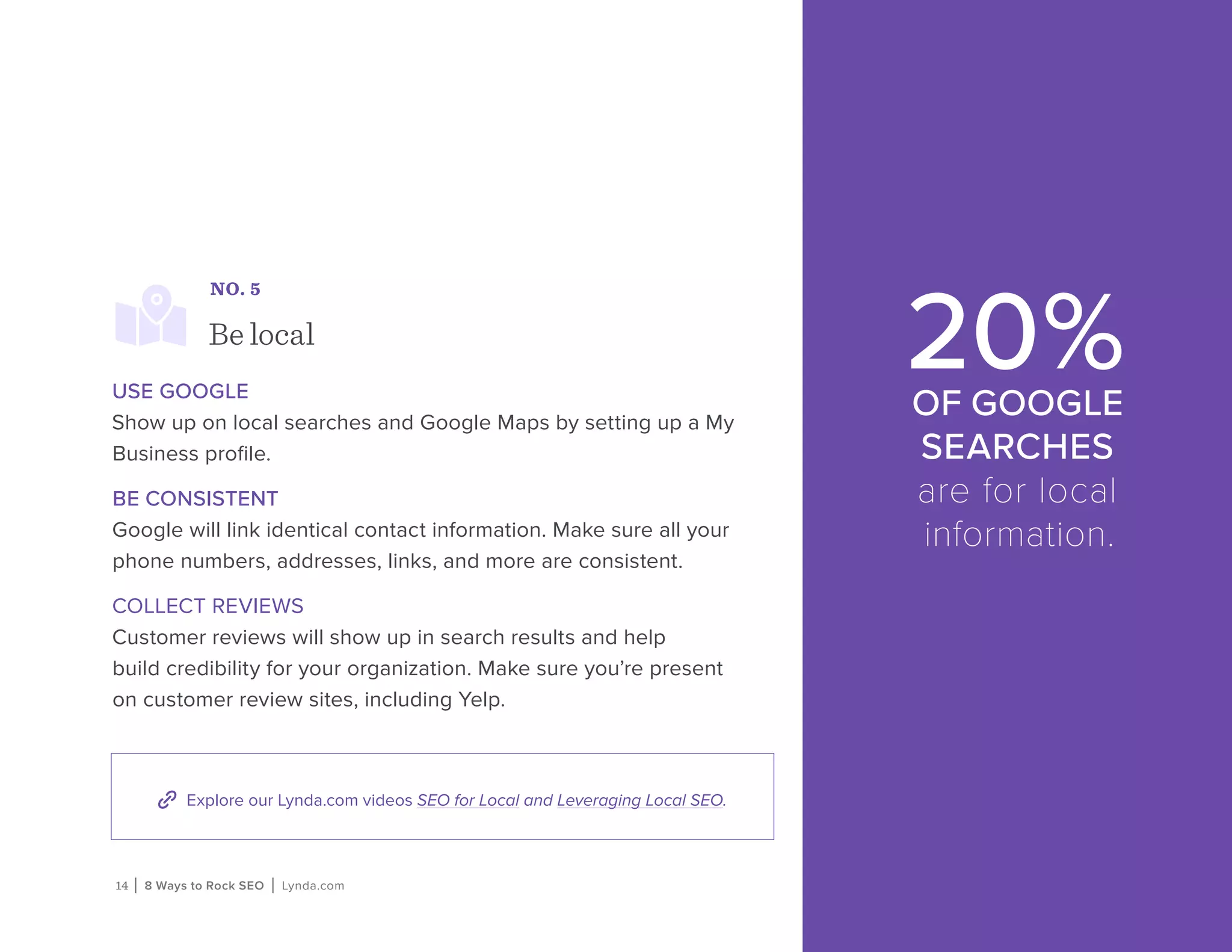 14 | 8 Ways to Rock SEO | Lynda.com
Explore our Lynda.com videos SEO for Local and Leveraging Local SEO.
NO. 5
Be local
USE GOOGLE
Show up on local searches and Google Maps by setting up a My
Business profile.
BE CONSISTENT
Google will link identical contact information. Make sure all your
phone numbers, addresses, links, and more are consistent.
COLLECT REVIEWS
Customer reviews will show up in search results and help
build credibility for your organization. Make sure you’re present
on customer review sites, including Yelp.
20%OF GOOGLE
SEARCHES
are for local
information.
 