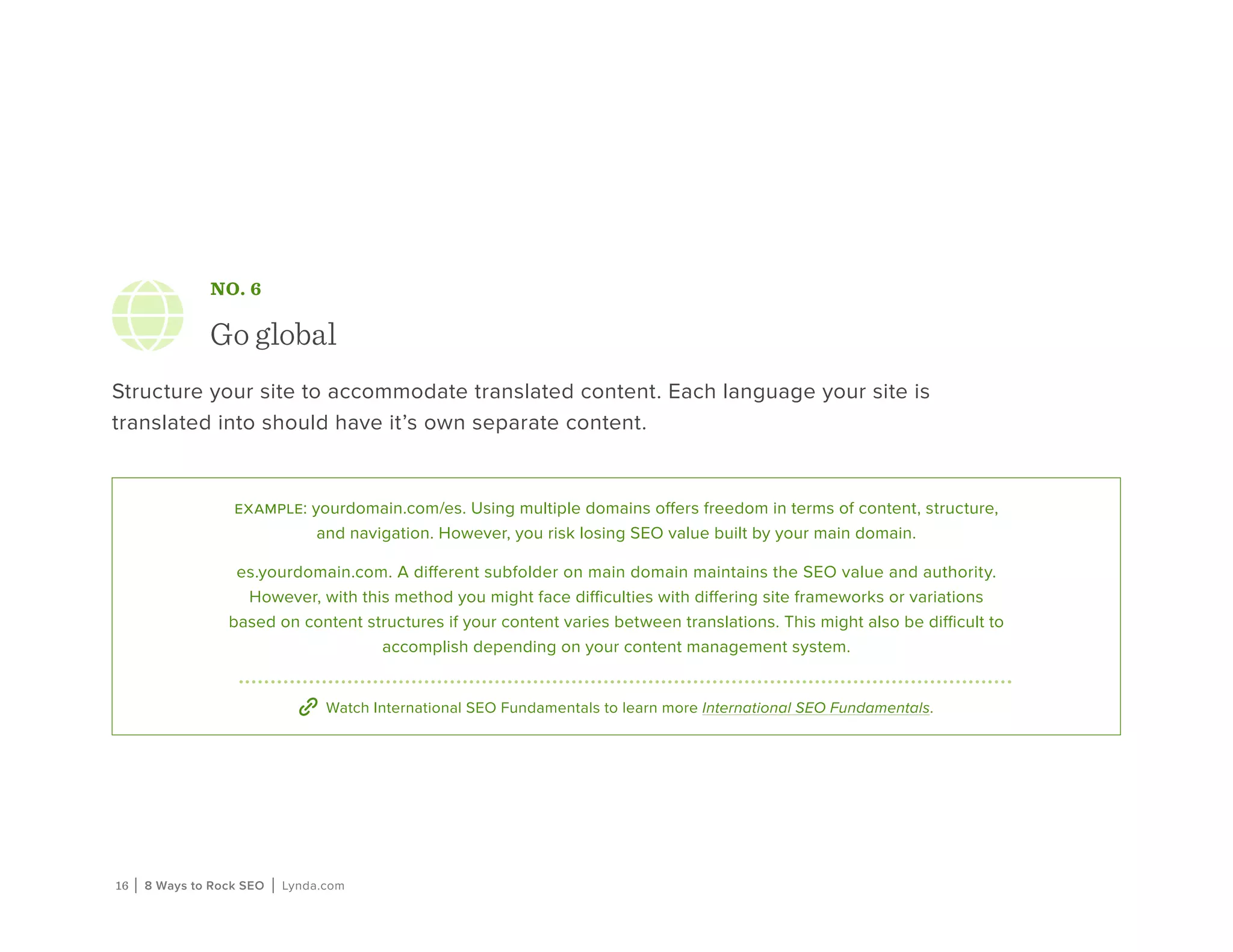16 | 8 Ways to Rock SEO | Lynda.com
NO. 6
Go global
Structure your site to accommodate translated content. Each language your site is
translated into should have it’s own separate content.
example: yourdomain.com/es. Using multiple domains offers freedom in terms of content, structure,
and navigation. However, you risk losing SEO value built by your main domain.
es.yourdomain.com. A different subfolder on main domain maintains the SEO value and authority.
However, with this method you might face difficulties with differing site frameworks or variations
based on content structures if your content varies between translations. This might also be difficult to
accomplish depending on your content management system.
Watch International SEO Fundamentals to learn more International SEO Fundamentals.
 
