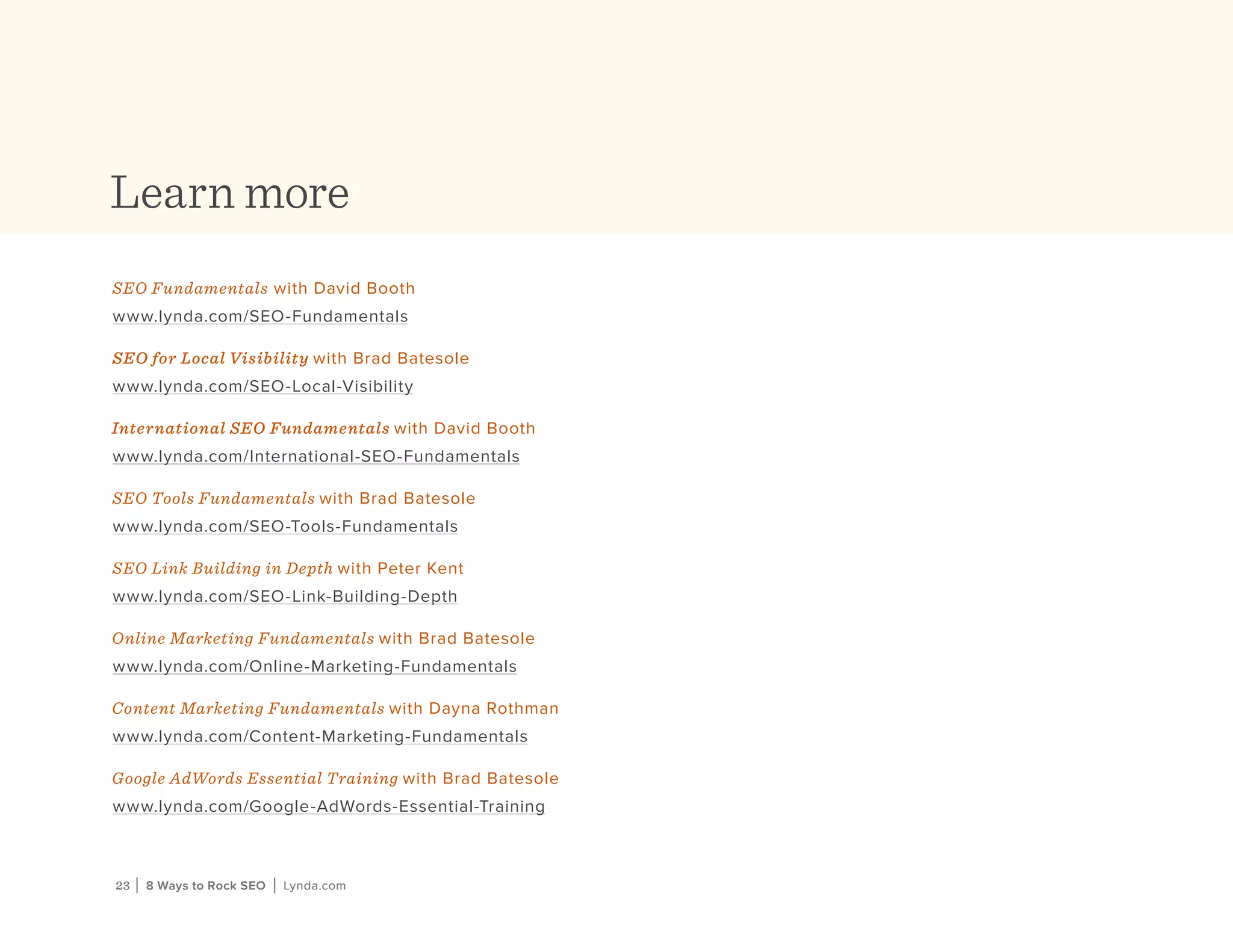 23 | 8 Ways to Rock SEO | Lynda.com23 | 8 Ways to Rock SEO | Lynda.com
Learn more
SEO Fundamentals with David Booth
www.lynda.com/SEO-Fundamentals
SEO for Local Visibility with Brad Batesole
www.lynda.com/SEO-Local-Visibility
International SEO Fundamentals with David Booth
www.lynda.com/International-SEO-Fundamentals
SEO Tools Fundamentals with Brad Batesole
www.lynda.com/SEO-Tools-Fundamentals
SEO Link Building in Depth with Peter Kent
www.lynda.com/SEO-Link-Building-Depth
Online Marketing Fundamentals with Brad Batesole
www.lynda.com/Online-Marketing-Fundamentals
Content Marketing Fundamentals with Dayna Rothman
www.lynda.com/Content-Marketing-Fundamentals
Google AdWords Essential Training with Brad Batesole
www.lynda.com/Google-AdWords-Essential-Training
 