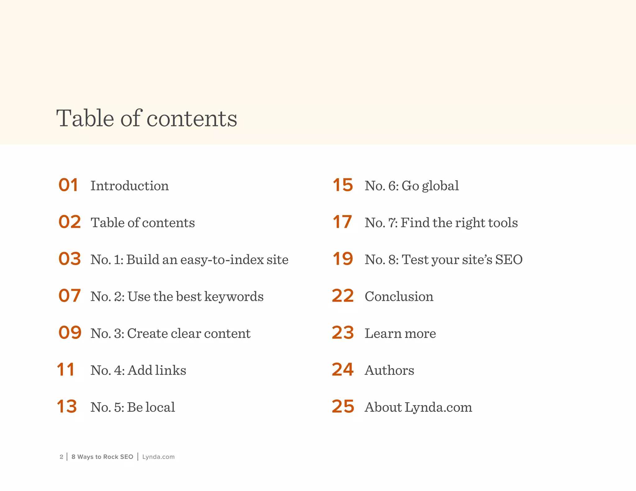 2 | 8 Ways to Rock SEO | Lynda.com
Table of contents
01	 Introduction
02	 Table of contents
03	 No. 1: Build an easy-to-index site
07	 No. 2: Use the best keywords
09	 No. 3: Create clear content
11	 No. 4: Add links
13	 No. 5: Be local
15	 No. 6: Go global
17	 No. 7: Find the right tools
19	 No. 8: Test your site’s SEO
22	 Conclusion
23	 Learn more
24	 Authors
25	 About Lynda.com
 