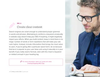 For more information, watch our Lynda.com video
Creating Engaging Web Copy.
10 | 8 Ways to Rock SEO | Lynda.com
NO. 3
Create clear content
Search engines are smart enough to understand proper grammar
in words and phrases. Attempting to reinforce a keyword unnaturally
in website copy doesn’t help your SEO. If anything, it might negatively
impact your efforts. When you build content, keep in mind there is no
magic number of words or term repetitions that will make your site
rank higher. Instead, include information that brings the most value
to users. If you’re going after a particular search term, do so because
that term is popular to your user base and using it naturally is in your
benefit. If you really need a formula, stick with this: Insert a keyword
or related concept in your heading tag.
 