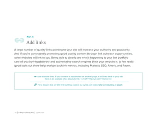 12 | 8 Ways to Rock SEO | Lynda.com
NO. 4
Add links
A large number of quality links pointing to your site will increase your authority and popularity.
And if you’re consistently promoting good quality content through link outreach opportunities,
other websites will link to you. Being able to clearly see what’s happening to your link portfolio
can tell you how trustworthy and authoritative search engines think your website is. A few really
good tools out there help analyze backlink metrics, including Majestic SEO, Ahrefs, and Raven.
tip: Use absolute links. If your content is republished on another page, it still links back to your site.
Here is an example of an absolute link: <a href=”http://url.com”>Home</a>.
For a deeper dive on SEO link building, explore our Lynda.com video SEO: Link Building in Depth.
 