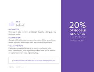 14 | 8 Ways to Rock SEO | Lynda.com
Explore our Lynda.com videos SEO for Local and Leveraging Local SEO.
NO. 5
Be local
USE GOOGLE
Show up on local searches and Google Maps by setting up a My
Business profile.
BE CONSISTENT
Google will link identical contact information. Make sure all your
phone numbers, addresses, links, and more are consistent.
COLLECT REVIEWS
Customer reviews will show up in search results and help
build credibility for your organization. Make sure you’re present
on customer review sites, including Yelp.
20%OF GOOGLE
SEARCHES
are for local
information.
 