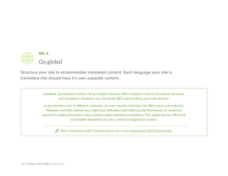 16 | 8 Ways to Rock SEO | Lynda.com
NO. 6
Go global
Structure your site to accommodate translated content. Each language your site is
translated into should have it’s own separate content.
example: yourdomain.com/es. Using multiple domains offers freedom in terms of content, structure,
and navigation. However, you risk losing SEO value built by your main domain.
es.yourdomain.com. A different subfolder on main domain maintains the SEO value and authority.
However, with this method you might face difficulties with differing site frameworks or variations
based on content structures if your content varies between translations. This might also be difficult to
accomplish depending on your content management system.
Watch International SEO Fundamentals to learn more International SEO Fundamentals.
 